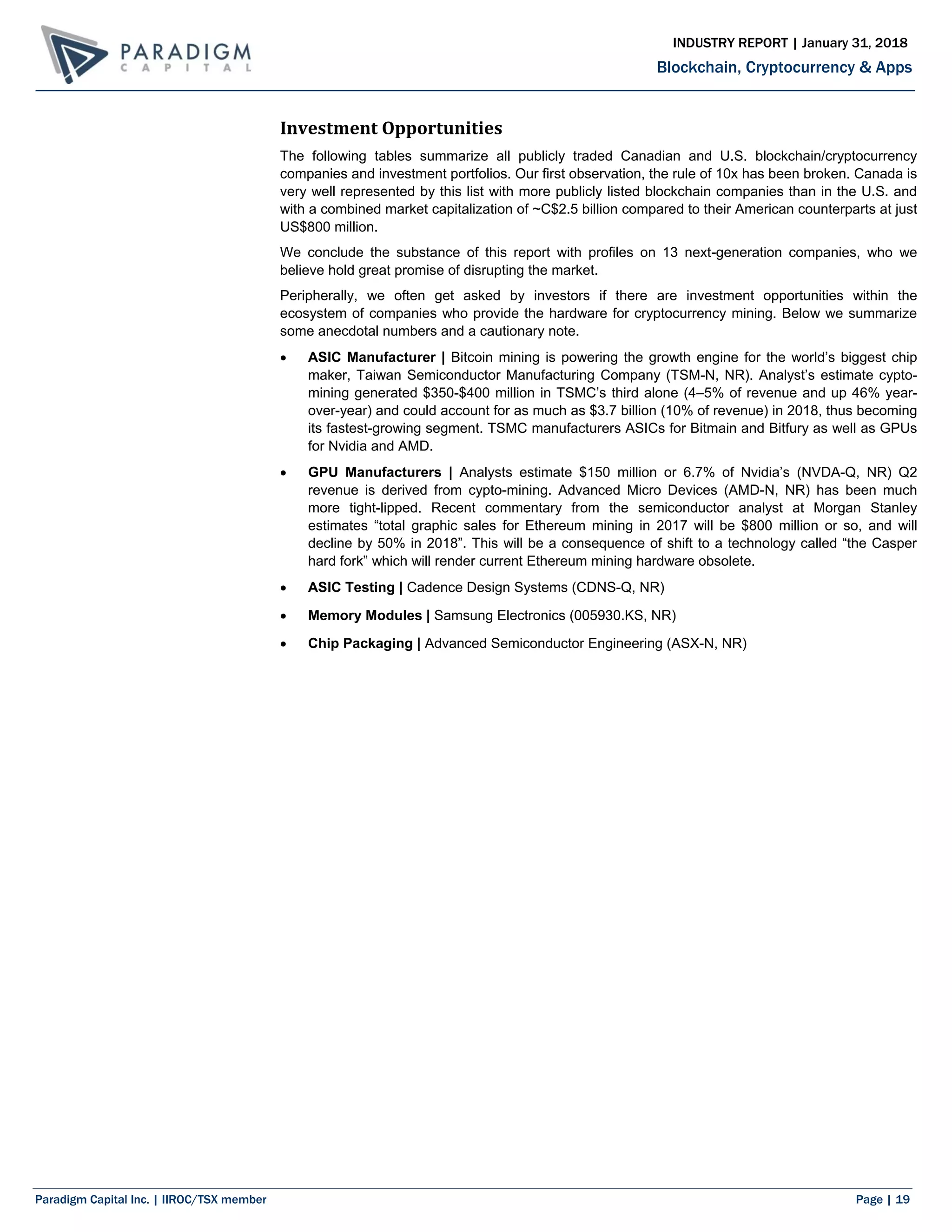 Paradigm Capital Inc. | IIROC/TSX member Page | 19
Blockchain, Cryptocurrency & Apps
INDUSTRY REPORT | January 31, 2018
Investment Opportunities
The following tables summarize all publicly traded Canadian and U.S. blockchain/cryptocurrency
companies and investment portfolios. Our first observation, the rule of 10x has been broken. Canada is
very well represented by this list with more publicly listed blockchain companies than in the U.S. and
with a combined market capitalization of ~C$2.5 billion compared to their American counterparts at just
US$800 million.
We conclude the substance of this report with profiles on 13 next-generation companies, who we
believe hold great promise of disrupting the market.
Peripherally, we often get asked by investors if there are investment opportunities within the
ecosystem of companies who provide the hardware for cryptocurrency mining. Below we summarize
some anecdotal numbers and a cautionary note.
 ASIC Manufacturer | Bitcoin mining is powering the growth engine for the world’s biggest chip
maker, Taiwan Semiconductor Manufacturing Company (TSM-N, NR). Analyst’s estimate cypto-
mining generated $350-$400 million in TSMC’s third alone (4–5% of revenue and up 46% year-
over-year) and could account for as much as $3.7 billion (10% of revenue) in 2018, thus becoming
its fastest-growing segment. TSMC manufacturers ASICs for Bitmain and Bitfury as well as GPUs
for Nvidia and AMD.
 GPU Manufacturers | Analysts estimate $150 million or 6.7% of Nvidia’s (NVDA-Q, NR) Q2
revenue is derived from cypto-mining. Advanced Micro Devices (AMD-N, NR) has been much
more tight-lipped. Recent commentary from the semiconductor analyst at Morgan Stanley
estimates “total graphic sales for Ethereum mining in 2017 will be $800 million or so, and will
decline by 50% in 2018”. This will be a consequence of shift to a technology called “the Casper
hard fork” which will render current Ethereum mining hardware obsolete.
 ASIC Testing | Cadence Design Systems (CDNS-Q, NR)
 Memory Modules | Samsung Electronics (005930.KS, NR)
 Chip Packaging | Advanced Semiconductor Engineering (ASX-N, NR)
 