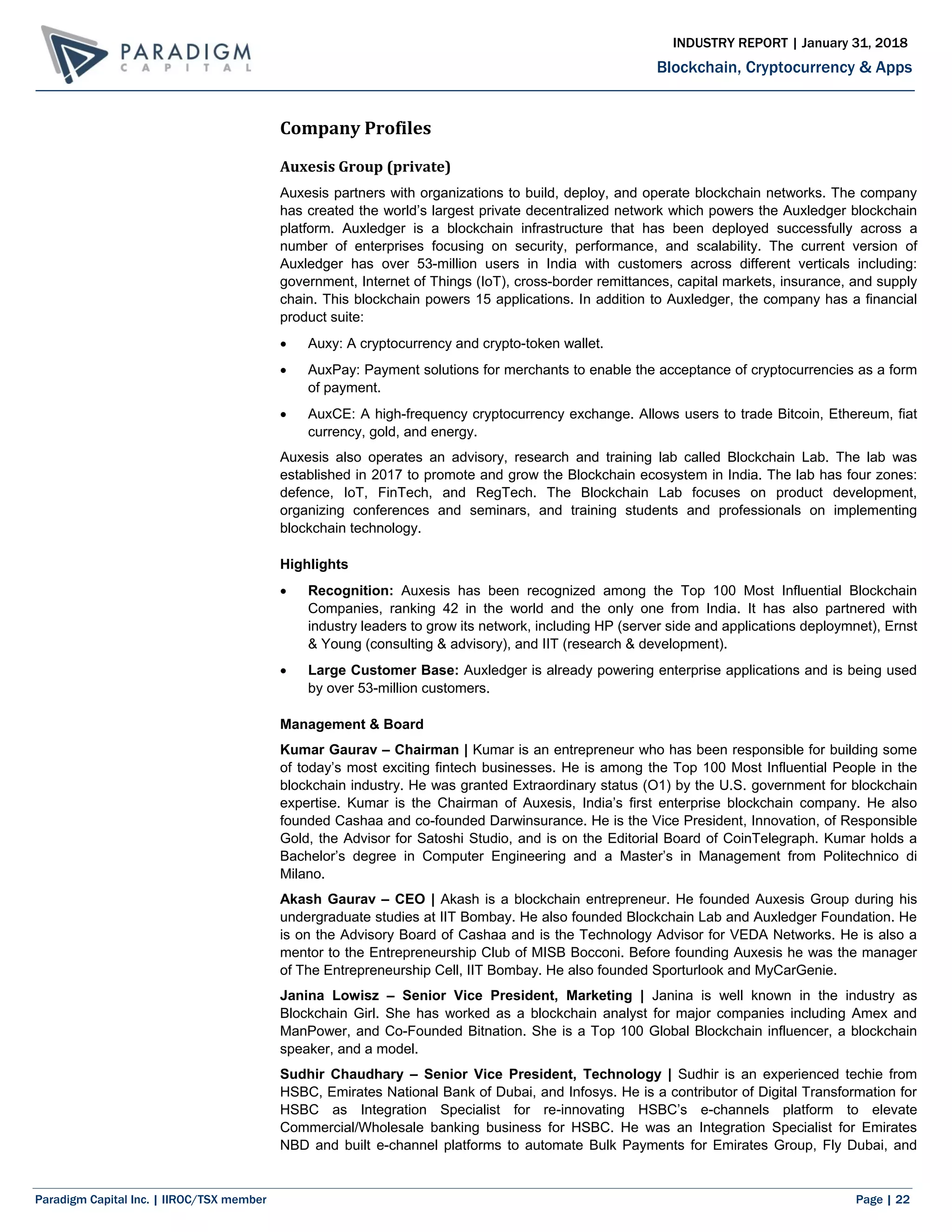 Paradigm Capital Inc. | IIROC/TSX member Page | 22
Blockchain, Cryptocurrency & Apps
INDUSTRY REPORT | January 31, 2018
Company Profiles
Auxesis Group (private)
Auxesis partners with organizations to build, deploy, and operate blockchain networks. The company
has created the world’s largest private decentralized network which powers the Auxledger blockchain
platform. Auxledger is a blockchain infrastructure that has been deployed successfully across a
number of enterprises focusing on security, performance, and scalability. The current version of
Auxledger has over 53-million users in India with customers across different verticals including:
government, Internet of Things (IoT), cross-border remittances, capital markets, insurance, and supply
chain. This blockchain powers 15 applications. In addition to Auxledger, the company has a financial
product suite:
 Auxy: A cryptocurrency and crypto-token wallet.
 AuxPay: Payment solutions for merchants to enable the acceptance of cryptocurrencies as a form
of payment.
 AuxCE: A high-frequency cryptocurrency exchange. Allows users to trade Bitcoin, Ethereum, fiat
currency, gold, and energy.
Auxesis also operates an advisory, research and training lab called Blockchain Lab. The lab was
established in 2017 to promote and grow the Blockchain ecosystem in India. The lab has four zones:
defence, IoT, FinTech, and RegTech. The Blockchain Lab focuses on product development,
organizing conferences and seminars, and training students and professionals on implementing
blockchain technology.
Highlights
 Recognition: Auxesis has been recognized among the Top 100 Most Influential Blockchain
Companies, ranking 42 in the world and the only one from India. It has also partnered with
industry leaders to grow its network, including HP (server side and applications deploymnet), Ernst
& Young (consulting & advisory), and IIT (research & development).
 Large Customer Base: Auxledger is already powering enterprise applications and is being used
by over 53-million customers.
Management & Board
Kumar Gaurav – Chairman | Kumar is an entrepreneur who has been responsible for building some
of today’s most exciting fintech businesses. He is among the Top 100 Most Influential People in the
blockchain industry. He was granted Extraordinary status (O1) by the U.S. government for blockchain
expertise. Kumar is the Chairman of Auxesis, India’s first enterprise blockchain company. He also
founded Cashaa and co-founded Darwinsurance. He is the Vice President, Innovation, of Responsible
Gold, the Advisor for Satoshi Studio, and is on the Editorial Board of CoinTelegraph. Kumar holds a
Bachelor’s degree in Computer Engineering and a Master’s in Management from Politechnico di
Milano.
Akash Gaurav – CEO | Akash is a blockchain entrepreneur. He founded Auxesis Group during his
undergraduate studies at IIT Bombay. He also founded Blockchain Lab and Auxledger Foundation. He
is on the Advisory Board of Cashaa and is the Technology Advisor for VEDA Networks. He is also a
mentor to the Entrepreneurship Club of MISB Bocconi. Before founding Auxesis he was the manager
of The Entrepreneurship Cell, IIT Bombay. He also founded Sporturlook and MyCarGenie.
Janina Lowisz – Senior Vice President, Marketing | Janina is well known in the industry as
Blockchain Girl. She has worked as a blockchain analyst for major companies including Amex and
ManPower, and Co-Founded Bitnation. She is a Top 100 Global Blockchain influencer, a blockchain
speaker, and a model.
Sudhir Chaudhary – Senior Vice President, Technology | Sudhir is an experienced techie from
HSBC, Emirates National Bank of Dubai, and Infosys. He is a contributor of Digital Transformation for
HSBC as Integration Specialist for re-innovating HSBC’s e-channels platform to elevate
Commercial/Wholesale banking business for HSBC. He was an Integration Specialist for Emirates
NBD and built e-channel platforms to automate Bulk Payments for Emirates Group, Fly Dubai, and
 
