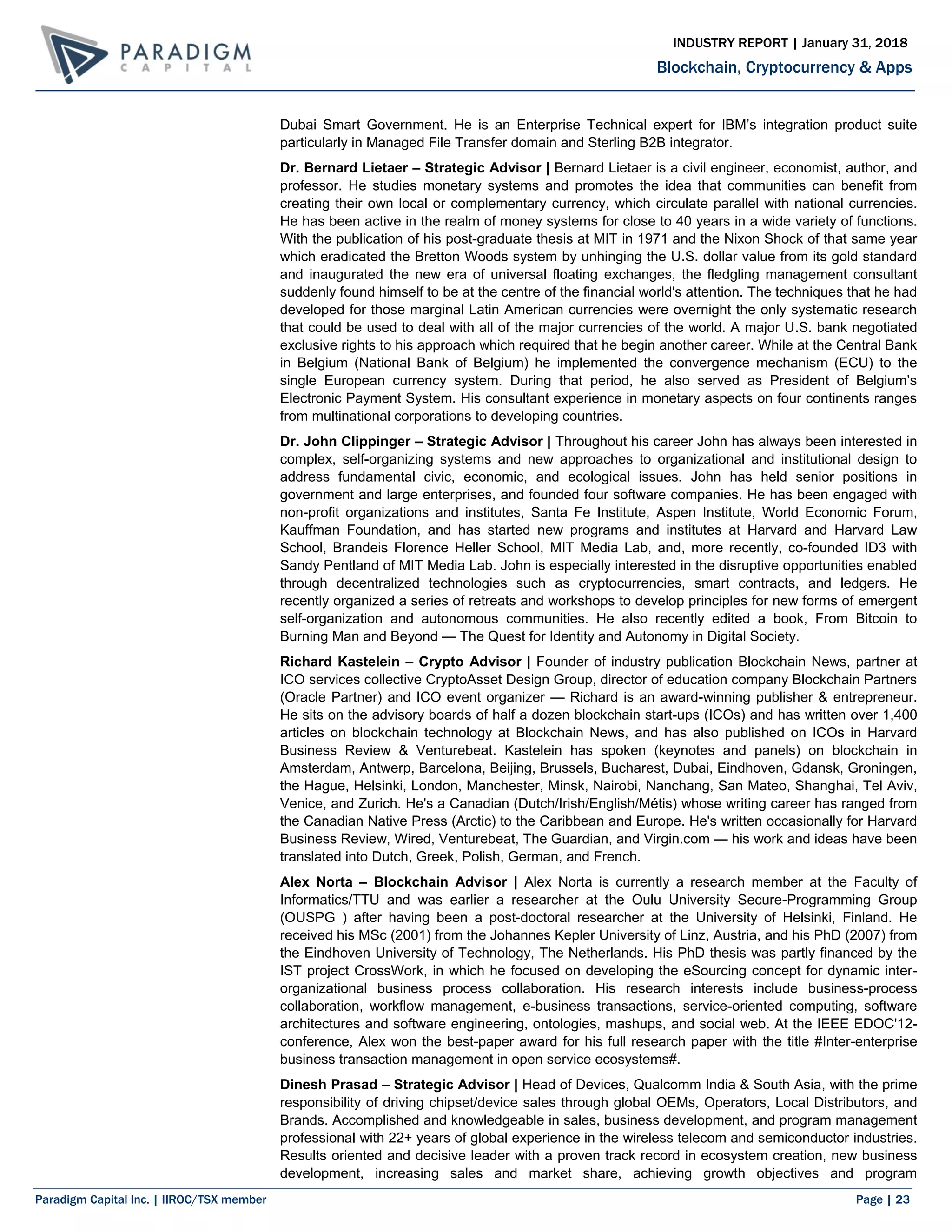 Paradigm Capital Inc. | IIROC/TSX member Page | 23
Blockchain, Cryptocurrency & Apps
INDUSTRY REPORT | January 31, 2018
Dubai Smart Government. He is an Enterprise Technical expert for IBM’s integration product suite
particularly in Managed File Transfer domain and Sterling B2B integrator.
Dr. Bernard Lietaer – Strategic Advisor | Bernard Lietaer is a civil engineer, economist, author, and
professor. He studies monetary systems and promotes the idea that communities can benefit from
creating their own local or complementary currency, which circulate parallel with national currencies.
He has been active in the realm of money systems for close to 40 years in a wide variety of functions.
With the publication of his post-graduate thesis at MIT in 1971 and the Nixon Shock of that same year
which eradicated the Bretton Woods system by unhinging the U.S. dollar value from its gold standard
and inaugurated the new era of universal floating exchanges, the fledgling management consultant
suddenly found himself to be at the centre of the financial world's attention. The techniques that he had
developed for those marginal Latin American currencies were overnight the only systematic research
that could be used to deal with all of the major currencies of the world. A major U.S. bank negotiated
exclusive rights to his approach which required that he begin another career. While at the Central Bank
in Belgium (National Bank of Belgium) he implemented the convergence mechanism (ECU) to the
single European currency system. During that period, he also served as President of Belgium’s
Electronic Payment System. His consultant experience in monetary aspects on four continents ranges
from multinational corporations to developing countries.
Dr. John Clippinger – Strategic Advisor | Throughout his career John has always been interested in
complex, self-organizing systems and new approaches to organizational and institutional design to
address fundamental civic, economic, and ecological issues. John has held senior positions in
government and large enterprises, and founded four software companies. He has been engaged with
non-profit organizations and institutes, Santa Fe Institute, Aspen Institute, World Economic Forum,
Kauffman Foundation, and has started new programs and institutes at Harvard and Harvard Law
School, Brandeis Florence Heller School, MIT Media Lab, and, more recently, co-founded ID3 with
Sandy Pentland of MIT Media Lab. John is especially interested in the disruptive opportunities enabled
through decentralized technologies such as cryptocurrencies, smart contracts, and ledgers. He
recently organized a series of retreats and workshops to develop principles for new forms of emergent
self-organization and autonomous communities. He also recently edited a book, From Bitcoin to
Burning Man and Beyond — The Quest for Identity and Autonomy in Digital Society.
Richard Kastelein – Crypto Advisor | Founder of industry publication Blockchain News, partner at
ICO services collective CryptoAsset Design Group, director of education company Blockchain Partners
(Oracle Partner) and ICO event organizer — Richard is an award-winning publisher & entrepreneur.
He sits on the advisory boards of half a dozen blockchain start-ups (ICOs) and has written over 1,400
articles on blockchain technology at Blockchain News, and has also published on ICOs in Harvard
Business Review & Venturebeat. Kastelein has spoken (keynotes and panels) on blockchain in
Amsterdam, Antwerp, Barcelona, Beijing, Brussels, Bucharest, Dubai, Eindhoven, Gdansk, Groningen,
the Hague, Helsinki, London, Manchester, Minsk, Nairobi, Nanchang, San Mateo, Shanghai, Tel Aviv,
Venice, and Zurich. He's a Canadian (Dutch/Irish/English/Métis) whose writing career has ranged from
the Canadian Native Press (Arctic) to the Caribbean and Europe. He's written occasionally for Harvard
Business Review, Wired, Venturebeat, The Guardian, and Virgin.com — his work and ideas have been
translated into Dutch, Greek, Polish, German, and French.
Alex Norta – Blockchain Advisor | Alex Norta is currently a research member at the Faculty of
Informatics/TTU and was earlier a researcher at the Oulu University Secure-Programming Group
(OUSPG ) after having been a post-doctoral researcher at the University of Helsinki, Finland. He
received his MSc (2001) from the Johannes Kepler University of Linz, Austria, and his PhD (2007) from
the Eindhoven University of Technology, The Netherlands. His PhD thesis was partly financed by the
IST project CrossWork, in which he focused on developing the eSourcing concept for dynamic inter-
organizational business process collaboration. His research interests include business-process
collaboration, workflow management, e-business transactions, service-oriented computing, software
architectures and software engineering, ontologies, mashups, and social web. At the IEEE EDOC'12-
conference, Alex won the best-paper award for his full research paper with the title #Inter-enterprise
business transaction management in open service ecosystems#.
Dinesh Prasad – Strategic Advisor | Head of Devices, Qualcomm India & South Asia, with the prime
responsibility of driving chipset/device sales through global OEMs, Operators, Local Distributors, and
Brands. Accomplished and knowledgeable in sales, business development, and program management
professional with 22+ years of global experience in the wireless telecom and semiconductor industries.
Results oriented and decisive leader with a proven track record in ecosystem creation, new business
development, increasing sales and market share, achieving growth objectives and program
 