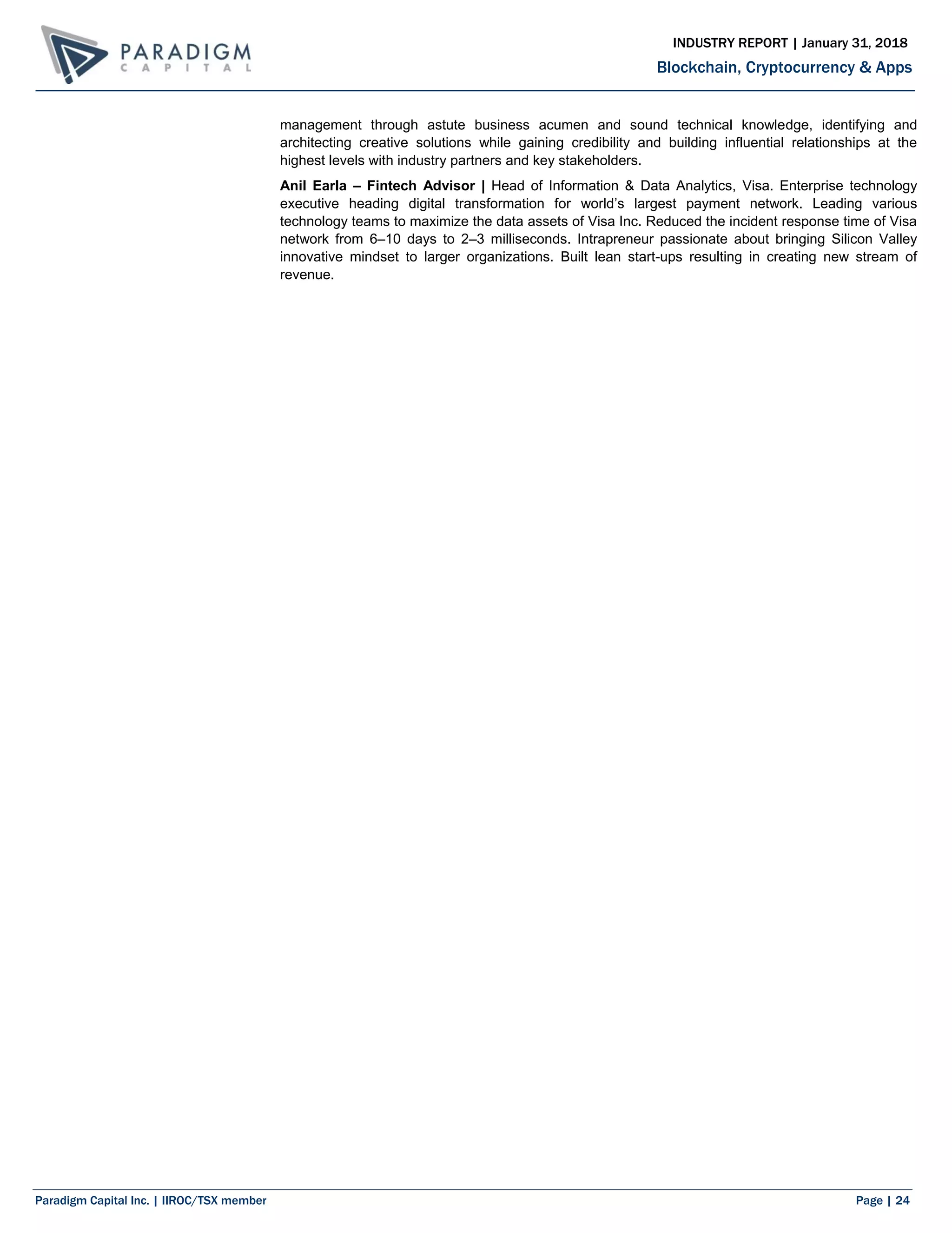 Paradigm Capital Inc. | IIROC/TSX member Page | 24
Blockchain, Cryptocurrency & Apps
INDUSTRY REPORT | January 31, 2018
management through astute business acumen and sound technical knowledge, identifying and
architecting creative solutions while gaining credibility and building influential relationships at the
highest levels with industry partners and key stakeholders.
Anil Earla – Fintech Advisor | Head of Information & Data Analytics, Visa. Enterprise technology
executive heading digital transformation for world’s largest payment network. Leading various
technology teams to maximize the data assets of Visa Inc. Reduced the incident response time of Visa
network from 6–10 days to 2–3 milliseconds. Intrapreneur passionate about bringing Silicon Valley
innovative mindset to larger organizations. Built lean start-ups resulting in creating new stream of
revenue.
 
