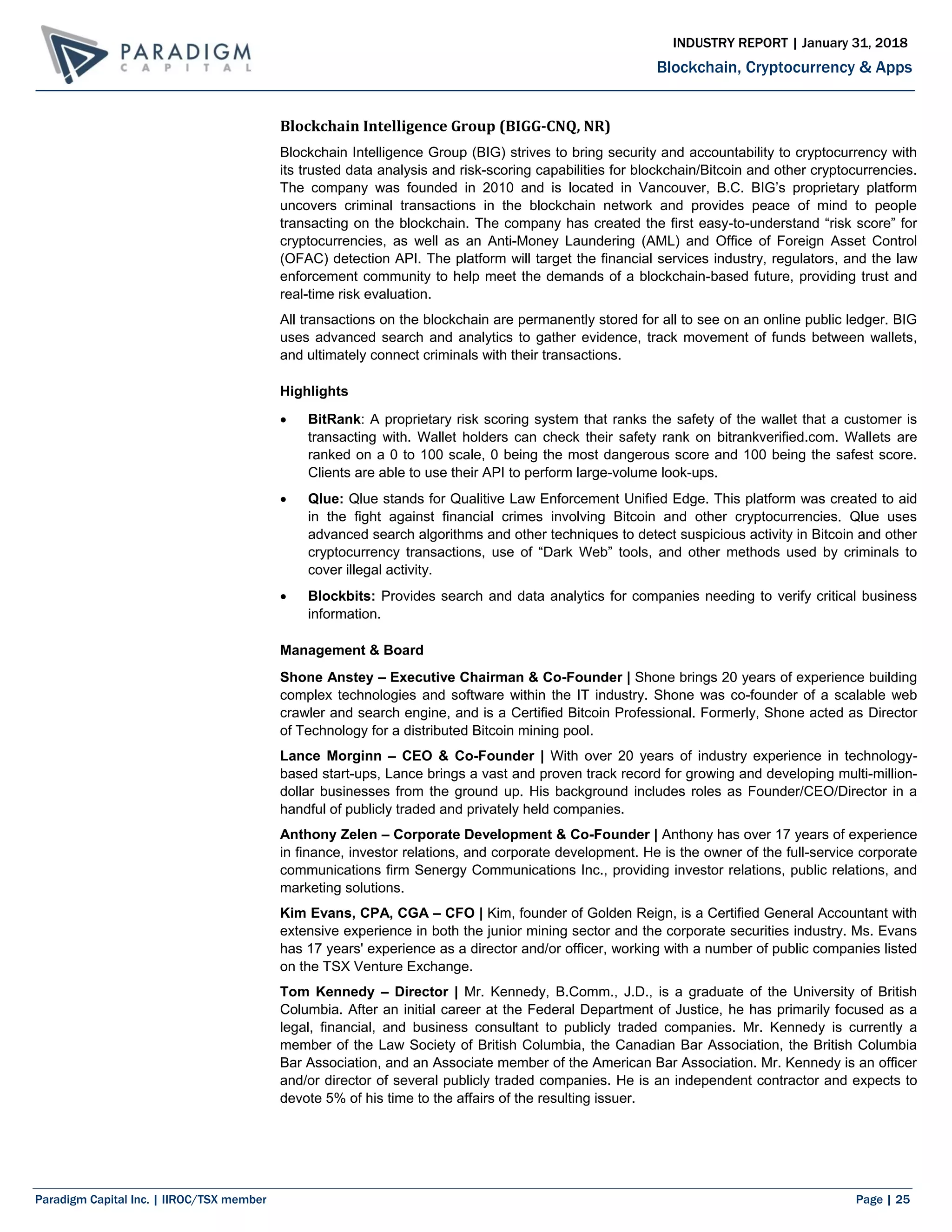 Paradigm Capital Inc. | IIROC/TSX member Page | 25
Blockchain, Cryptocurrency & Apps
INDUSTRY REPORT | January 31, 2018
Blockchain Intelligence Group (BIGG-CNQ, NR)
Blockchain Intelligence Group (BIG) strives to bring security and accountability to cryptocurrency with
its trusted data analysis and risk-scoring capabilities for blockchain/Bitcoin and other cryptocurrencies.
The company was founded in 2010 and is located in Vancouver, B.C. BIG’s proprietary platform
uncovers criminal transactions in the blockchain network and provides peace of mind to people
transacting on the blockchain. The company has created the first easy-to-understand “risk score” for
cryptocurrencies, as well as an Anti-Money Laundering (AML) and Office of Foreign Asset Control
(OFAC) detection API. The platform will target the financial services industry, regulators, and the law
enforcement community to help meet the demands of a blockchain-based future, providing trust and
real-time risk evaluation.
All transactions on the blockchain are permanently stored for all to see on an online public ledger. BIG
uses advanced search and analytics to gather evidence, track movement of funds between wallets,
and ultimately connect criminals with their transactions.
Highlights
 BitRank: A proprietary risk scoring system that ranks the safety of the wallet that a customer is
transacting with. Wallet holders can check their safety rank on bitrankverified.com. Wallets are
ranked on a 0 to 100 scale, 0 being the most dangerous score and 100 being the safest score.
Clients are able to use their API to perform large-volume look-ups.
 Qlue: Qlue stands for Qualitive Law Enforcement Unified Edge. This platform was created to aid
in the fight against financial crimes involving Bitcoin and other cryptocurrencies. Qlue uses
advanced search algorithms and other techniques to detect suspicious activity in Bitcoin and other
cryptocurrency transactions, use of “Dark Web” tools, and other methods used by criminals to
cover illegal activity.
 Blockbits: Provides search and data analytics for companies needing to verify critical business
information.
Management & Board
Shone Anstey – Executive Chairman & Co-Founder | Shone brings 20 years of experience building
complex technologies and software within the IT industry. Shone was co-founder of a scalable web
crawler and search engine, and is a Certified Bitcoin Professional. Formerly, Shone acted as Director
of Technology for a distributed Bitcoin mining pool.
Lance Morginn – CEO & Co-Founder | With over 20 years of industry experience in technology-
based start-ups, Lance brings a vast and proven track record for growing and developing multi-million-
dollar businesses from the ground up. His background includes roles as Founder/CEO/Director in a
handful of publicly traded and privately held companies.
Anthony Zelen – Corporate Development & Co-Founder | Anthony has over 17 years of experience
in finance, investor relations, and corporate development. He is the owner of the full-service corporate
communications firm Senergy Communications Inc., providing investor relations, public relations, and
marketing solutions.
Kim Evans, CPA, CGA – CFO | Kim, founder of Golden Reign, is a Certified General Accountant with
extensive experience in both the junior mining sector and the corporate securities industry. Ms. Evans
has 17 years' experience as a director and/or officer, working with a number of public companies listed
on the TSX Venture Exchange.
Tom Kennedy – Director | Mr. Kennedy, B.Comm., J.D., is a graduate of the University of British
Columbia. After an initial career at the Federal Department of Justice, he has primarily focused as a
legal, financial, and business consultant to publicly traded companies. Mr. Kennedy is currently a
member of the Law Society of British Columbia, the Canadian Bar Association, the British Columbia
Bar Association, and an Associate member of the American Bar Association. Mr. Kennedy is an officer
and/or director of several publicly traded companies. He is an independent contractor and expects to
devote 5% of his time to the affairs of the resulting issuer.
 