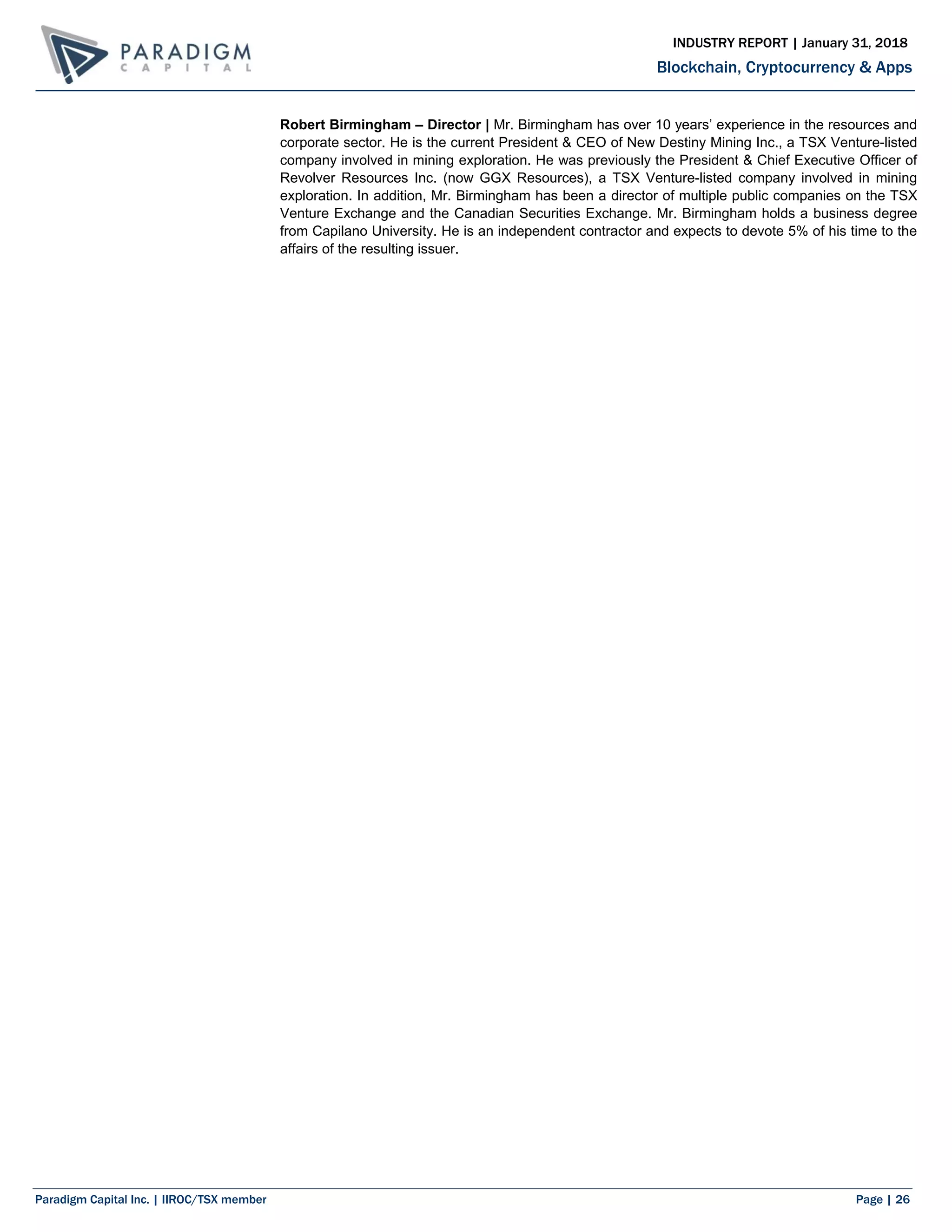 Paradigm Capital Inc. | IIROC/TSX member Page | 26
Blockchain, Cryptocurrency & Apps
INDUSTRY REPORT | January 31, 2018
Robert Birmingham – Director | Mr. Birmingham has over 10 years’ experience in the resources and
corporate sector. He is the current President & CEO of New Destiny Mining Inc., a TSX Venture-listed
company involved in mining exploration. He was previously the President & Chief Executive Officer of
Revolver Resources Inc. (now GGX Resources), a TSX Venture-listed company involved in mining
exploration. In addition, Mr. Birmingham has been a director of multiple public companies on the TSX
Venture Exchange and the Canadian Securities Exchange. Mr. Birmingham holds a business degree
from Capilano University. He is an independent contractor and expects to devote 5% of his time to the
affairs of the resulting issuer.
 