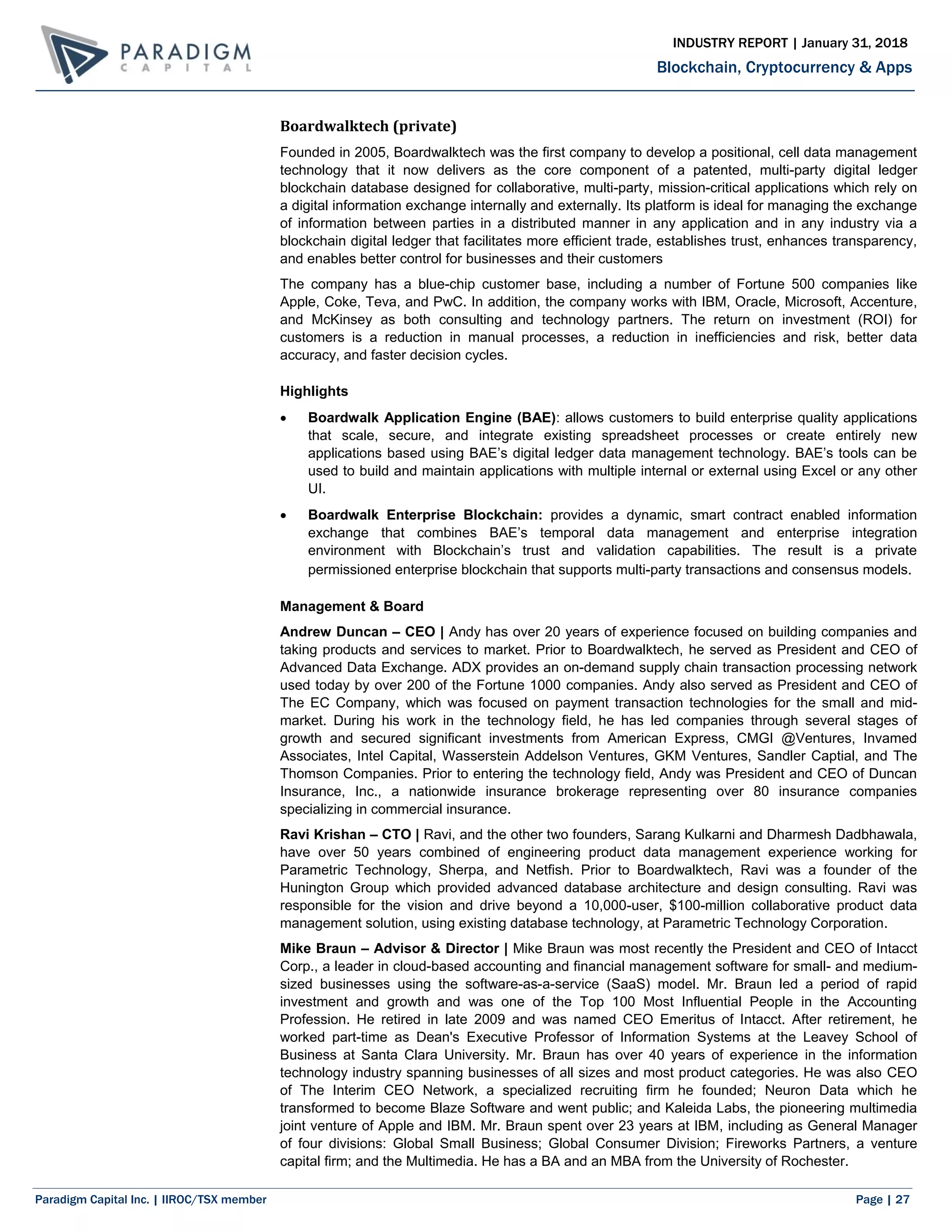 Paradigm Capital Inc. | IIROC/TSX member Page | 27
Blockchain, Cryptocurrency & Apps
INDUSTRY REPORT | January 31, 2018
Boardwalktech (private)
Founded in 2005, Boardwalktech was the first company to develop a positional, cell data management
technology that it now delivers as the core component of a patented, multi-party digital ledger
blockchain database designed for collaborative, multi-party, mission-critical applications which rely on
a digital information exchange internally and externally. Its platform is ideal for managing the exchange
of information between parties in a distributed manner in any application and in any industry via a
blockchain digital ledger that facilitates more efficient trade, establishes trust, enhances transparency,
and enables better control for businesses and their customers
The company has a blue-chip customer base, including a number of Fortune 500 companies like
Apple, Coke, Teva, and PwC. In addition, the company works with IBM, Oracle, Microsoft, Accenture,
and McKinsey as both consulting and technology partners. The return on investment (ROI) for
customers is a reduction in manual processes, a reduction in inefficiencies and risk, better data
accuracy, and faster decision cycles.
Highlights
 Boardwalk Application Engine (BAE): allows customers to build enterprise quality applications
that scale, secure, and integrate existing spreadsheet processes or create entirely new
applications based using BAE’s digital ledger data management technology. BAE’s tools can be
used to build and maintain applications with multiple internal or external using Excel or any other
UI.
 Boardwalk Enterprise Blockchain: provides a dynamic, smart contract enabled information
exchange that combines BAE’s temporal data management and enterprise integration
environment with Blockchain’s trust and validation capabilities. The result is a private
permissioned enterprise blockchain that supports multi-party transactions and consensus models.
Management & Board
Andrew Duncan – CEO | Andy has over 20 years of experience focused on building companies and
taking products and services to market. Prior to Boardwalktech, he served as President and CEO of
Advanced Data Exchange. ADX provides an on-demand supply chain transaction processing network
used today by over 200 of the Fortune 1000 companies. Andy also served as President and CEO of
The EC Company, which was focused on payment transaction technologies for the small and mid-
market. During his work in the technology field, he has led companies through several stages of
growth and secured significant investments from American Express, CMGI @Ventures, Invamed
Associates, Intel Capital, Wasserstein Addelson Ventures, GKM Ventures, Sandler Captial, and The
Thomson Companies. Prior to entering the technology field, Andy was President and CEO of Duncan
Insurance, Inc., a nationwide insurance brokerage representing over 80 insurance companies
specializing in commercial insurance.
Ravi Krishan – CTO | Ravi, and the other two founders, Sarang Kulkarni and Dharmesh Dadbhawala,
have over 50 years combined of engineering product data management experience working for
Parametric Technology, Sherpa, and Netfish. Prior to Boardwalktech, Ravi was a founder of the
Hunington Group which provided advanced database architecture and design consulting. Ravi was
responsible for the vision and drive beyond a 10,000-user, $100-million collaborative product data
management solution, using existing database technology, at Parametric Technology Corporation.
Mike Braun – Advisor & Director | Mike Braun was most recently the President and CEO of Intacct
Corp., a leader in cloud-based accounting and financial management software for small- and medium-
sized businesses using the software-as-a-service (SaaS) model. Mr. Braun led a period of rapid
investment and growth and was one of the Top 100 Most Influential People in the Accounting
Profession. He retired in late 2009 and was named CEO Emeritus of Intacct. After retirement, he
worked part-time as Dean's Executive Professor of Information Systems at the Leavey School of
Business at Santa Clara University. Mr. Braun has over 40 years of experience in the information
technology industry spanning businesses of all sizes and most product categories. He was also CEO
of The Interim CEO Network, a specialized recruiting firm he founded; Neuron Data which he
transformed to become Blaze Software and went public; and Kaleida Labs, the pioneering multimedia
joint venture of Apple and IBM. Mr. Braun spent over 23 years at IBM, including as General Manager
of four divisions: Global Small Business; Global Consumer Division; Fireworks Partners, a venture
capital firm; and the Multimedia. He has a BA and an MBA from the University of Rochester.
 