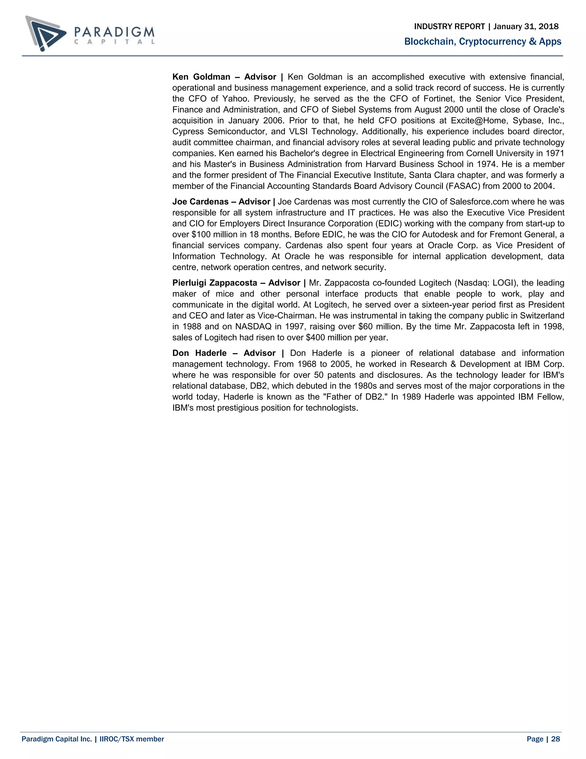 Paradigm Capital Inc. | IIROC/TSX member Page | 28
Blockchain, Cryptocurrency & Apps
INDUSTRY REPORT | January 31, 2018
Ken Goldman – Advisor | Ken Goldman is an accomplished executive with extensive financial,
operational and business management experience, and a solid track record of success. He is currently
the CFO of Yahoo. Previously, he served as the the CFO of Fortinet, the Senior Vice President,
Finance and Administration, and CFO of Siebel Systems from August 2000 until the close of Oracle's
acquisition in January 2006. Prior to that, he held CFO positions at Excite@Home, Sybase, Inc.,
Cypress Semiconductor, and VLSI Technology. Additionally, his experience includes board director,
audit committee chairman, and financial advisory roles at several leading public and private technology
companies. Ken earned his Bachelor's degree in Electrical Engineering from Cornell University in 1971
and his Master's in Business Administration from Harvard Business School in 1974. He is a member
and the former president of The Financial Executive Institute, Santa Clara chapter, and was formerly a
member of the Financial Accounting Standards Board Advisory Council (FASAC) from 2000 to 2004.
Joe Cardenas – Advisor | Joe Cardenas was most currently the CIO of Salesforce.com where he was
responsible for all system infrastructure and IT practices. He was also the Executive Vice President
and CIO for Employers Direct Insurance Corporation (EDIC) working with the company from start-up to
over $100 million in 18 months. Before EDIC, he was the CIO for Autodesk and for Fremont General, a
financial services company. Cardenas also spent four years at Oracle Corp. as Vice President of
Information Technology. At Oracle he was responsible for internal application development, data
centre, network operation centres, and network security.
Pierluigi Zappacosta – Advisor | Mr. Zappacosta co-founded Logitech (Nasdaq: LOGI), the leading
maker of mice and other personal interface products that enable people to work, play and
communicate in the digital world. At Logitech, he served over a sixteen-year period first as President
and CEO and later as Vice-Chairman. He was instrumental in taking the company public in Switzerland
in 1988 and on NASDAQ in 1997, raising over $60 million. By the time Mr. Zappacosta left in 1998,
sales of Logitech had risen to over $400 million per year.
Don Haderle – Advisor | Don Haderle is a pioneer of relational database and information
management technology. From 1968 to 2005, he worked in Research & Development at IBM Corp.
where he was responsible for over 50 patents and disclosures. As the technology leader for IBM's
relational database, DB2, which debuted in the 1980s and serves most of the major corporations in the
world today, Haderle is known as the "Father of DB2." In 1989 Haderle was appointed IBM Fellow,
IBM's most prestigious position for technologists.
 