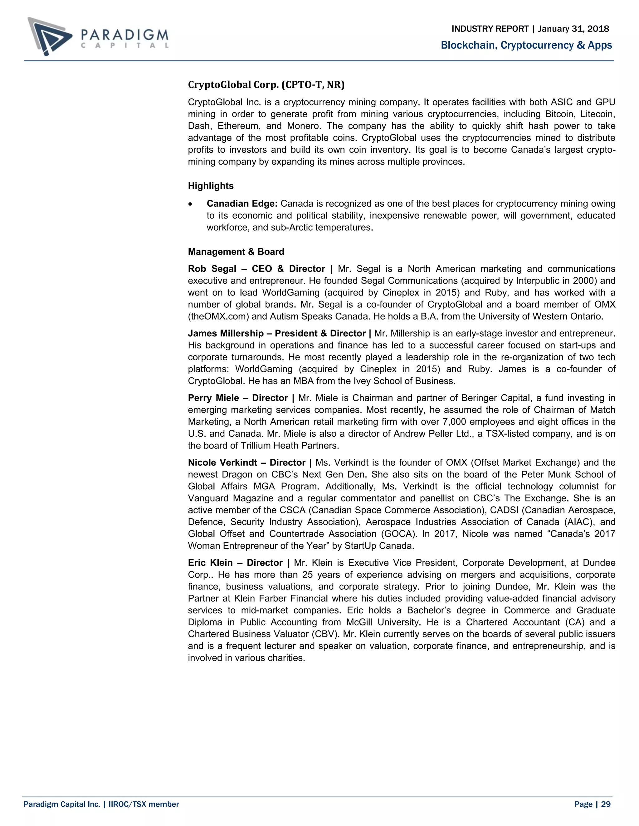 Paradigm Capital Inc. | IIROC/TSX member Page | 29
Blockchain, Cryptocurrency & Apps
INDUSTRY REPORT | January 31, 2018
CryptoGlobal Corp. (CPTO-T, NR)
CryptoGlobal Inc. is a cryptocurrency mining company. It operates facilities with both ASIC and GPU
mining in order to generate profit from mining various cryptocurrencies, including Bitcoin, Litecoin,
Dash, Ethereum, and Monero. The company has the ability to quickly shift hash power to take
advantage of the most profitable coins. CryptoGlobal uses the cryptocurrencies mined to distribute
profits to investors and build its own coin inventory. Its goal is to become Canada’s largest crypto-
mining company by expanding its mines across multiple provinces.
Highlights
 Canadian Edge: Canada is recognized as one of the best places for cryptocurrency mining owing
to its economic and political stability, inexpensive renewable power, will government, educated
workforce, and sub-Arctic temperatures.
Management & Board
Rob Segal – CEO & Director | Mr. Segal is a North American marketing and communications
executive and entrepreneur. He founded Segal Communications (acquired by Interpublic in 2000) and
went on to lead WorldGaming (acquired by Cineplex in 2015) and Ruby, and has worked with a
number of global brands. Mr. Segal is a co-founder of CryptoGlobal and a board member of OMX
(theOMX.com) and Autism Speaks Canada. He holds a B.A. from the University of Western Ontario.
James Millership – President & Director | Mr. Millership is an early-stage investor and entrepreneur.
His background in operations and finance has led to a successful career focused on start-ups and
corporate turnarounds. He most recently played a leadership role in the re-organization of two tech
platforms: WorldGaming (acquired by Cineplex in 2015) and Ruby. James is a co-founder of
CryptoGlobal. He has an MBA from the Ivey School of Business.
Perry Miele – Director | Mr. Miele is Chairman and partner of Beringer Capital, a fund investing in
emerging marketing services companies. Most recently, he assumed the role of Chairman of Match
Marketing, a North American retail marketing firm with over 7,000 employees and eight offices in the
U.S. and Canada. Mr. Miele is also a director of Andrew Peller Ltd., a TSX-listed company, and is on
the board of Trillium Heath Partners.
Nicole Verkindt – Director | Ms. Verkindt is the founder of OMX (Offset Market Exchange) and the
newest Dragon on CBC’s Next Gen Den. She also sits on the board of the Peter Munk School of
Global Affairs MGA Program. Additionally, Ms. Verkindt is the official technology columnist for
Vanguard Magazine and a regular commentator and panellist on CBC’s The Exchange. She is an
active member of the CSCA (Canadian Space Commerce Association), CADSI (Canadian Aerospace,
Defence, Security Industry Association), Aerospace Industries Association of Canada (AIAC), and
Global Offset and Countertrade Association (GOCA). In 2017, Nicole was named “Canada’s 2017
Woman Entrepreneur of the Year” by StartUp Canada.
Eric Klein – Director | Mr. Klein is Executive Vice President, Corporate Development, at Dundee
Corp.. He has more than 25 years of experience advising on mergers and acquisitions, corporate
finance, business valuations, and corporate strategy. Prior to joining Dundee, Mr. Klein was the
Partner at Klein Farber Financial where his duties included providing value-added financial advisory
services to mid-market companies. Eric holds a Bachelor’s degree in Commerce and Graduate
Diploma in Public Accounting from McGill University. He is a Chartered Accountant (CA) and a
Chartered Business Valuator (CBV). Mr. Klein currently serves on the boards of several public issuers
and is a frequent lecturer and speaker on valuation, corporate finance, and entrepreneurship, and is
involved in various charities.
 