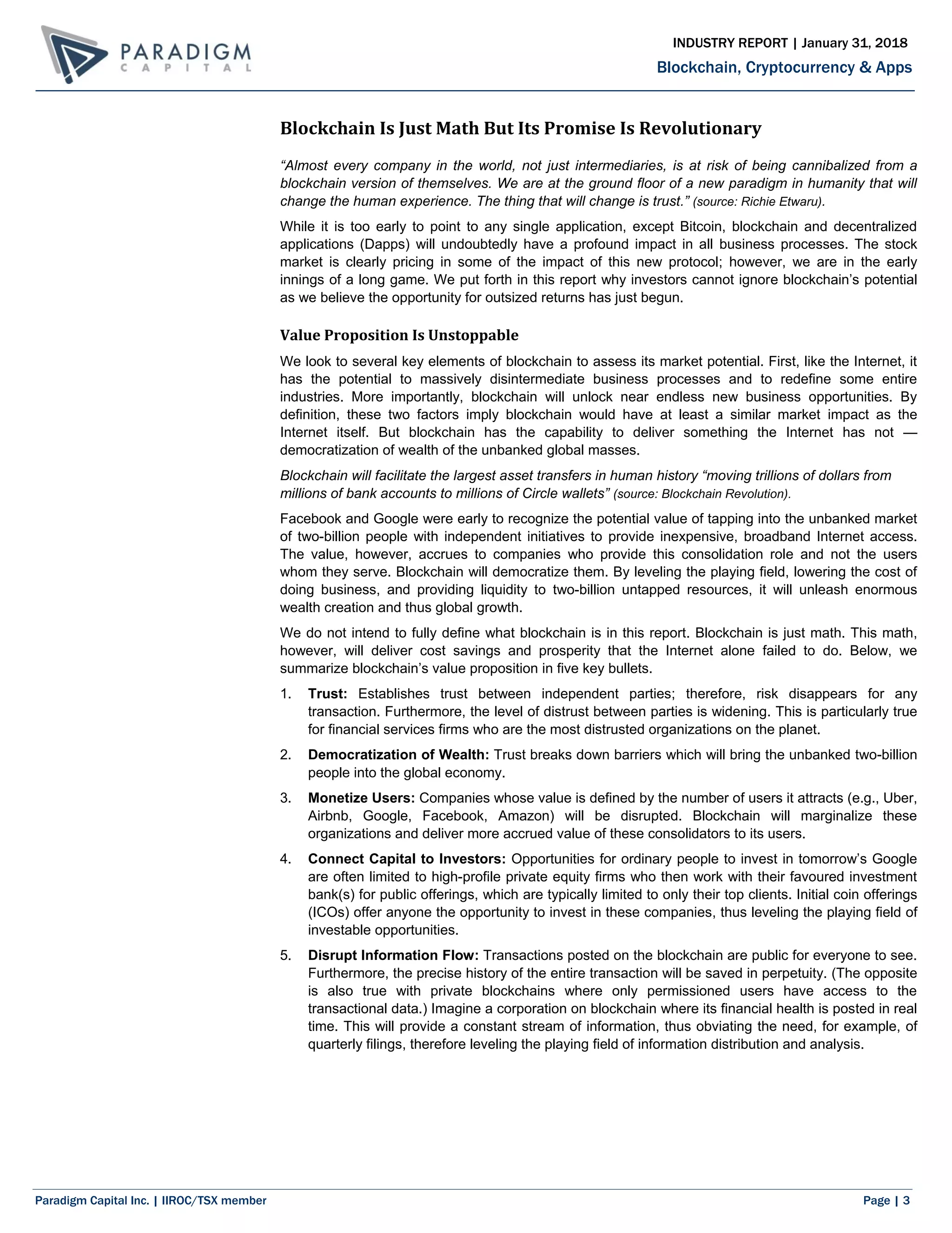 Paradigm Capital Inc. | IIROC/TSX member Page | 3
Blockchain, Cryptocurrency & Apps
INDUSTRY REPORT | January 31, 2018
Blockchain Is Just Math But Its Promise Is Revolutionary
“Almost every company in the world, not just intermediaries, is at risk of being cannibalized from a
blockchain version of themselves. We are at the ground floor of a new paradigm in humanity that will
change the human experience. The thing that will change is trust.” (source: Richie Etwaru).
While it is too early to point to any single application, except Bitcoin, blockchain and decentralized
applications (Dapps) will undoubtedly have a profound impact in all business processes. The stock
market is clearly pricing in some of the impact of this new protocol; however, we are in the early
innings of a long game. We put forth in this report why investors cannot ignore blockchain’s potential
as we believe the opportunity for outsized returns has just begun.
Value Proposition Is Unstoppable
We look to several key elements of blockchain to assess its market potential. First, like the Internet, it
has the potential to massively disintermediate business processes and to redefine some entire
industries. More importantly, blockchain will unlock near endless new business opportunities. By
definition, these two factors imply blockchain would have at least a similar market impact as the
Internet itself. But blockchain has the capability to deliver something the Internet has not —
democratization of wealth of the unbanked global masses.
Blockchain will facilitate the largest asset transfers in human history “moving trillions of dollars from
millions of bank accounts to millions of Circle wallets” (source: Blockchain Revolution).
Facebook and Google were early to recognize the potential value of tapping into the unbanked market
of two-billion people with independent initiatives to provide inexpensive, broadband Internet access.
The value, however, accrues to companies who provide this consolidation role and not the users
whom they serve. Blockchain will democratize them. By leveling the playing field, lowering the cost of
doing business, and providing liquidity to two-billion untapped resources, it will unleash enormous
wealth creation and thus global growth.
We do not intend to fully define what blockchain is in this report. Blockchain is just math. This math,
however, will deliver cost savings and prosperity that the Internet alone failed to do. Below, we
summarize blockchain’s value proposition in five key bullets.
1. Trust: Establishes trust between independent parties; therefore, risk disappears for any
transaction. Furthermore, the level of distrust between parties is widening. This is particularly true
for financial services firms who are the most distrusted organizations on the planet.
2. Democratization of Wealth: Trust breaks down barriers which will bring the unbanked two-billion
people into the global economy.
3. Monetize Users: Companies whose value is defined by the number of users it attracts (e.g., Uber,
Airbnb, Google, Facebook, Amazon) will be disrupted. Blockchain will marginalize these
organizations and deliver more accrued value of these consolidators to its users.
4. Connect Capital to Investors: Opportunities for ordinary people to invest in tomorrow’s Google
are often limited to high-profile private equity firms who then work with their favoured investment
bank(s) for public offerings, which are typically limited to only their top clients. Initial coin offerings
(ICOs) offer anyone the opportunity to invest in these companies, thus leveling the playing field of
investable opportunities.
5. Disrupt Information Flow: Transactions posted on the blockchain are public for everyone to see.
Furthermore, the precise history of the entire transaction will be saved in perpetuity. (The opposite
is also true with private blockchains where only permissioned users have access to the
transactional data.) Imagine a corporation on blockchain where its financial health is posted in real
time. This will provide a constant stream of information, thus obviating the need, for example, of
quarterly filings, therefore leveling the playing field of information distribution and analysis.
 