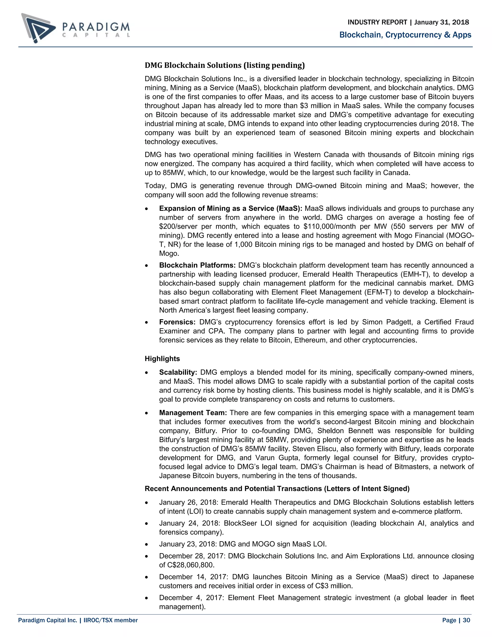 Paradigm Capital Inc. | IIROC/TSX member Page | 30
Blockchain, Cryptocurrency & Apps
INDUSTRY REPORT | January 31, 2018
DMG Blockchain Solutions (listing pending)
DMG Blockchain Solutions Inc., is a diversified leader in blockchain technology, specializing in Bitcoin
mining, Mining as a Service (MaaS), blockchain platform development, and blockchain analytics. DMG
is one of the first companies to offer Maas, and its access to a large customer base of Bitcoin buyers
throughout Japan has already led to more than $3 million in MaaS sales. While the company focuses
on Bitcoin because of its addressable market size and DMG’s competitive advantage for executing
industrial mining at scale, DMG intends to expand into other leading cryptocurrencies during 2018. The
company was built by an experienced team of seasoned Bitcoin mining experts and blockchain
technology executives.
DMG has two operational mining facilities in Western Canada with thousands of Bitcoin mining rigs
now energized. The company has acquired a third facility, which when completed will have access to
up to 85MW, which, to our knowledge, would be the largest such facility in Canada.
Today, DMG is generating revenue through DMG-owned Bitcoin mining and MaaS; however, the
company will soon add the following revenue streams:
 Expansion of Mining as a Service (MaaS): MaaS allows individuals and groups to purchase any
number of servers from anywhere in the world. DMG charges on average a hosting fee of
$200/server per month, which equates to $110,000/month per MW (550 servers per MW of
mining). DMG recently entered into a lease and hosting agreement with Mogo Financial (MOGO-
T, NR) for the lease of 1,000 Bitcoin mining rigs to be managed and hosted by DMG on behalf of
Mogo.
 Blockchain Platforms: DMG’s blockchain platform development team has recently announced a
partnership with leading licensed producer, Emerald Health Therapeutics (EMH-T), to develop a
blockchain-based supply chain management platform for the medicinal cannabis market. DMG
has also begun collaborating with Element Fleet Management (EFM-T) to develop a blockchain-
based smart contract platform to facilitate life-cycle management and vehicle tracking. Element is
North America’s largest fleet leasing company.
 Forensics: DMG’s cryptocurrency forensics effort is led by Simon Padgett, a Certified Fraud
Examiner and CPA. The company plans to partner with legal and accounting firms to provide
forensic services as they relate to Bitcoin, Ethereum, and other cryptocurrencies.
Highlights
 Scalability: DMG employs a blended model for its mining, specifically company-owned miners,
and MaaS. This model allows DMG to scale rapidly with a substantial portion of the capital costs
and currency risk borne by hosting clients. This business model is highly scalable, and it is DMG’s
goal to provide complete transparency on costs and returns to customers.
 Management Team: There are few companies in this emerging space with a management team
that includes former executives from the world’s second-largest Bitcoin mining and blockchain
company, Bitfury. Prior to co-founding DMG, Sheldon Bennett was responsible for building
Bitfury’s largest mining facility at 58MW, providing plenty of experience and expertise as he leads
the construction of DMG’s 85MW facility. Steven Eliscu, also formerly with Bitfury, leads corporate
development for DMG, and Varun Gupta, formerly legal counsel for Bitfury, provides crypto-
focused legal advice to DMG’s legal team. DMG’s Chairman is head of Bitmasters, a network of
Japanese Bitcoin buyers, numbering in the tens of thousands.
Recent Announcements and Potential Transactions (Letters of Intent Signed)
 January 26, 2018: Emerald Health Therapeutics and DMG Blockchain Solutions establish letters
of intent (LOI) to create cannabis supply chain management system and e-commerce platform.
 January 24, 2018: BlockSeer LOI signed for acquisition (leading blockchain AI, analytics and
forensics company).
 January 23, 2018: DMG and MOGO sign MaaS LOI.
 December 28, 2017: DMG Blockchain Solutions Inc. and Aim Explorations Ltd. announce closing
of C$28,060,800.
 December 14, 2017: DMG launches Bitcoin Mining as a Service (MaaS) direct to Japanese
customers and receives initial order in excess of C$3 million.
 December 4, 2017: Element Fleet Management strategic investment (a global leader in fleet
management).
 