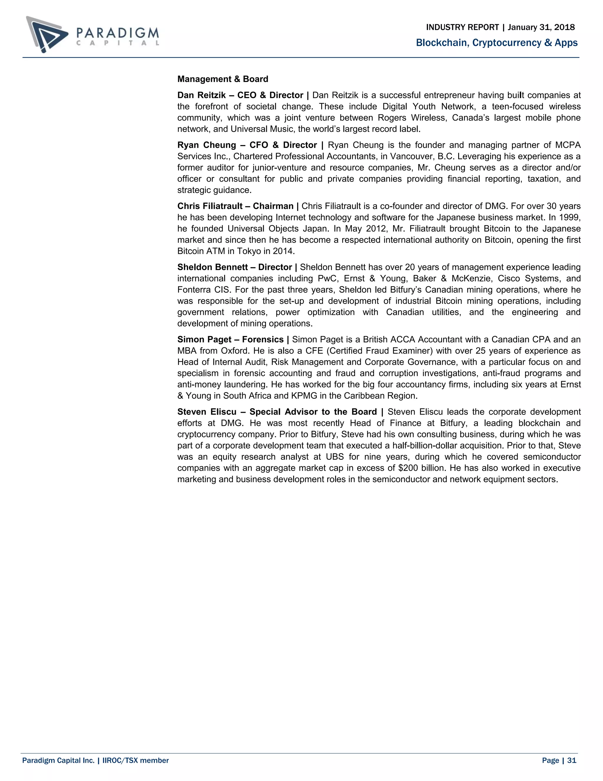Paradigm Capital Inc. | IIROC/TSX member Page | 31
Blockchain, Cryptocurrency & Apps
INDUSTRY REPORT | January 31, 2018
Management & Board
Dan Reitzik – CEO & Director | Dan Reitzik is a successful entrepreneur having built companies at
the forefront of societal change. These include Digital Youth Network, a teen-focused wireless
community, which was a joint venture between Rogers Wireless, Canada’s largest mobile phone
network, and Universal Music, the world’s largest record label.
Ryan Cheung – CFO & Director | Ryan Cheung is the founder and managing partner of MCPA
Services Inc., Chartered Professional Accountants, in Vancouver, B.C. Leveraging his experience as a
former auditor for junior-venture and resource companies, Mr. Cheung serves as a director and/or
officer or consultant for public and private companies providing financial reporting, taxation, and
strategic guidance.
Chris Filiatrault – Chairman | Chris Filiatrault is a co-founder and director of DMG. For over 30 years
he has been developing Internet technology and software for the Japanese business market. In 1999,
he founded Universal Objects Japan. In May 2012, Mr. Filiatrault brought Bitcoin to the Japanese
market and since then he has become a respected international authority on Bitcoin, opening the first
Bitcoin ATM in Tokyo in 2014.
Sheldon Bennett – Director | Sheldon Bennett has over 20 years of management experience leading
international companies including PwC, Ernst & Young, Baker & McKenzie, Cisco Systems, and
Fonterra CIS. For the past three years, Sheldon led Bitfury’s Canadian mining operations, where he
was responsible for the set-up and development of industrial Bitcoin mining operations, including
government relations, power optimization with Canadian utilities, and the engineering and
development of mining operations.
Simon Paget – Forensics | Simon Paget is a British ACCA Accountant with a Canadian CPA and an
MBA from Oxford. He is also a CFE (Certified Fraud Examiner) with over 25 years of experience as
Head of Internal Audit, Risk Management and Corporate Governance, with a particular focus on and
specialism in forensic accounting and fraud and corruption investigations, anti-fraud programs and
anti-money laundering. He has worked for the big four accountancy firms, including six years at Ernst
& Young in South Africa and KPMG in the Caribbean Region.
Steven Eliscu – Special Advisor to the Board | Steven Eliscu leads the corporate development
efforts at DMG. He was most recently Head of Finance at Bitfury, a leading blockchain and
cryptocurrency company. Prior to Bitfury, Steve had his own consulting business, during which he was
part of a corporate development team that executed a half-billion-dollar acquisition. Prior to that, Steve
was an equity research analyst at UBS for nine years, during which he covered semiconductor
companies with an aggregate market cap in excess of $200 billion. He has also worked in executive
marketing and business development roles in the semiconductor and network equipment sectors.
 