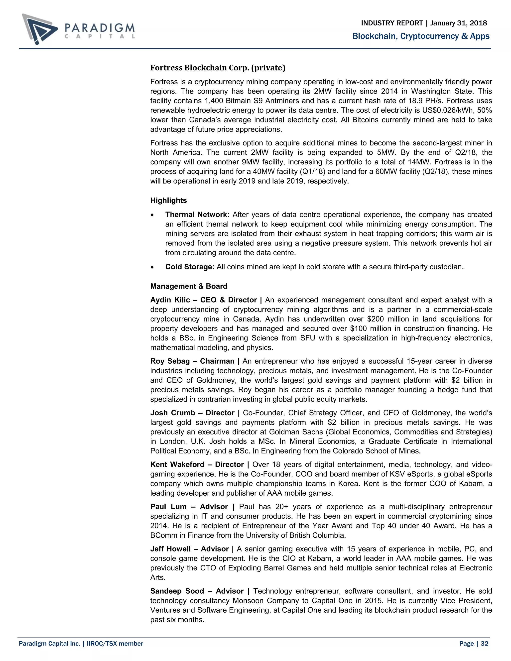 Paradigm Capital Inc. | IIROC/TSX member Page | 32
Blockchain, Cryptocurrency & Apps
INDUSTRY REPORT | January 31, 2018
Fortress Blockchain Corp. (private)
Fortress is a cryptocurrency mining company operating in low-cost and environmentally friendly power
regions. The company has been operating its 2MW facility since 2014 in Washington State. This
facility contains 1,400 Bitmain S9 Antminers and has a current hash rate of 18.9 PH/s. Fortress uses
renewable hydroelectric energy to power its data centre. The cost of electricity is US$0.026/kWh, 50%
lower than Canada’s average industrial electricity cost. All Bitcoins currently mined are held to take
advantage of future price appreciations.
Fortress has the exclusive option to acquire additional mines to become the second-largest miner in
North America. The current 2MW facility is being expanded to 5MW. By the end of Q2/18, the
company will own another 9MW facility, increasing its portfolio to a total of 14MW. Fortress is in the
process of acquiring land for a 40MW facility (Q1/18) and land for a 60MW facility (Q2/18), these mines
will be operational in early 2019 and late 2019, respectively.
Highlights
 Thermal Network: After years of data centre operational experience, the company has created
an efficient themal network to keep equipment cool while minimizing energy consumption. The
mining servers are isolated from their exhaust system in heat trapping corridors; this warm air is
removed from the isolated area using a negative pressure system. This network prevents hot air
from circulating around the data centre.
 Cold Storage: All coins mined are kept in cold storate with a secure third-party custodian.
Management & Board
Aydin Kilic – CEO & Director | An experienced management consultant and expert analyst with a
deep understanding of cryptocurrency mining algorithms and is a partner in a commercial-scale
cryptocurrency mine in Canada. Aydin has underwritten over $200 million in land acquisitions for
property developers and has managed and secured over $100 million in construction financing. He
holds a BSc. in Engineering Science from SFU with a specialization in high-frequency electronics,
mathematical modeling, and physics.
Roy Sebag – Chairman | An entrepreneur who has enjoyed a successful 15-year career in diverse
industries including technology, precious metals, and investment management. He is the Co-Founder
and CEO of Goldmoney, the world’s largest gold savings and payment platform with $2 billion in
precious metals savings. Roy began his career as a portfolio manager founding a hedge fund that
specialized in contrarian investing in global public equity markets.
Josh Crumb – Director | Co-Founder, Chief Strategy Officer, and CFO of Goldmoney, the world’s
largest gold savings and payments platform with $2 billion in precious metals savings. He was
previously an executive director at Goldman Sachs (Global Economics, Commodities and Strategies)
in London, U.K. Josh holds a MSc. In Mineral Economics, a Graduate Certificate in International
Political Economy, and a BSc. In Engineering from the Colorado School of Mines.
Kent Wakeford – Director | Over 18 years of digital entertainment, media, technology, and video-
gaming experience. He is the Co-Founder, COO and board member of KSV eSports, a global eSports
company which owns multiple championship teams in Korea. Kent is the former COO of Kabam, a
leading developer and publisher of AAA mobile games.
Paul Lum – Advisor | Paul has 20+ years of experience as a multi-disciplinary entrepreneur
specializing in IT and consumer products. He has been an expert in commercial cryptomining since
2014. He is a recipient of Entrepreneur of the Year Award and Top 40 under 40 Award. He has a
BComm in Finance from the University of British Columbia.
Jeff Howell – Advisor | A senior gaming executive with 15 years of experience in mobile, PC, and
console game development. He is the CIO at Kabam, a world leader in AAA mobile games. He was
previously the CTO of Exploding Barrel Games and held multiple senior technical roles at Electronic
Arts.
Sandeep Sood – Advisor | Technology entrepreneur, software consultant, and investor. He sold
technology consultancy Monsoon Company to Capital One in 2015. He is currently Vice President,
Ventures and Software Engineering, at Capital One and leading its blockchain product research for the
past six months.
 