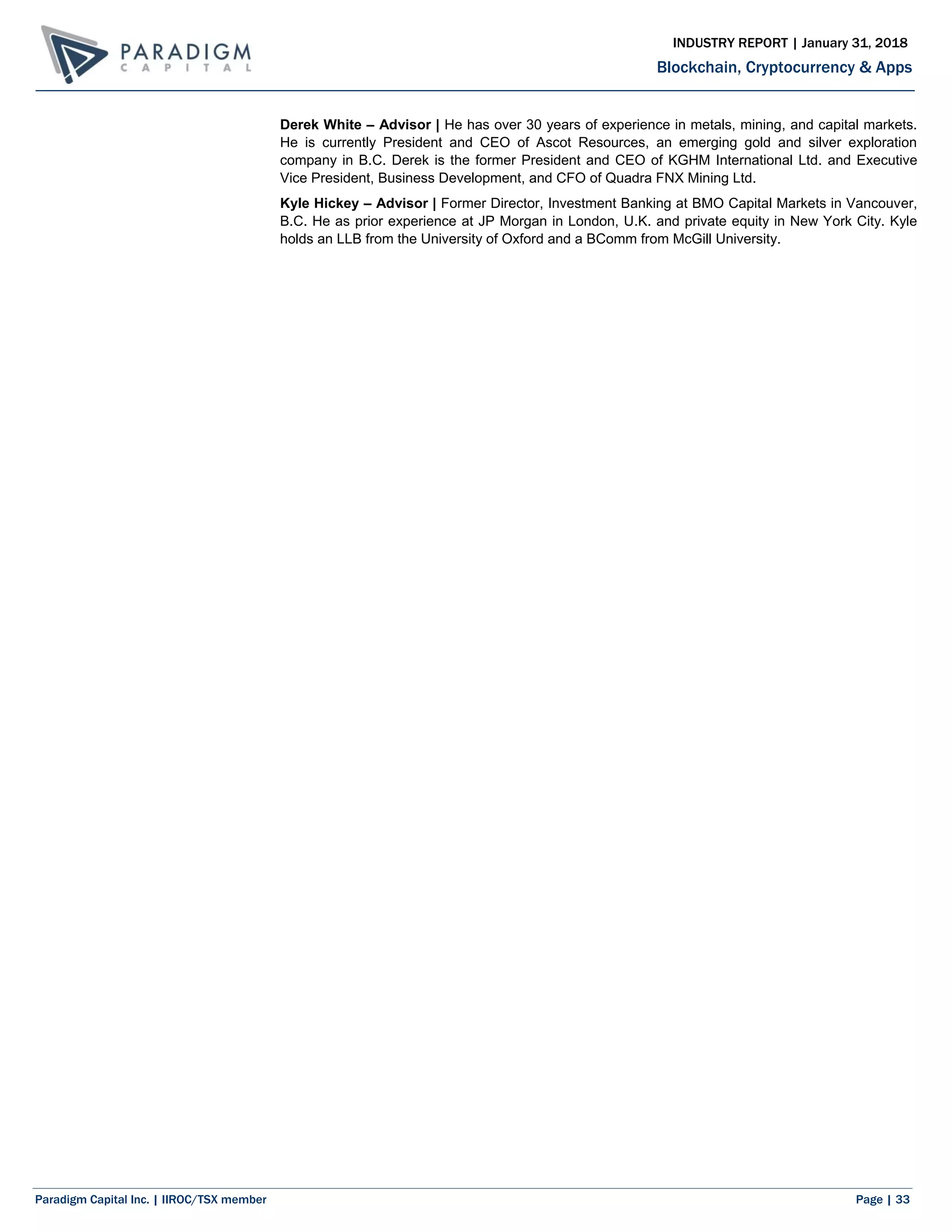 Paradigm Capital Inc. | IIROC/TSX member Page | 33
Blockchain, Cryptocurrency & Apps
INDUSTRY REPORT | January 31, 2018
Derek White – Advisor | He has over 30 years of experience in metals, mining, and capital markets.
He is currently President and CEO of Ascot Resources, an emerging gold and silver exploration
company in B.C. Derek is the former President and CEO of KGHM International Ltd. and Executive
Vice President, Business Development, and CFO of Quadra FNX Mining Ltd.
Kyle Hickey – Advisor | Former Director, Investment Banking at BMO Capital Markets in Vancouver,
B.C. He as prior experience at JP Morgan in London, U.K. and private equity in New York City. Kyle
holds an LLB from the University of Oxford and a BComm from McGill University.
 