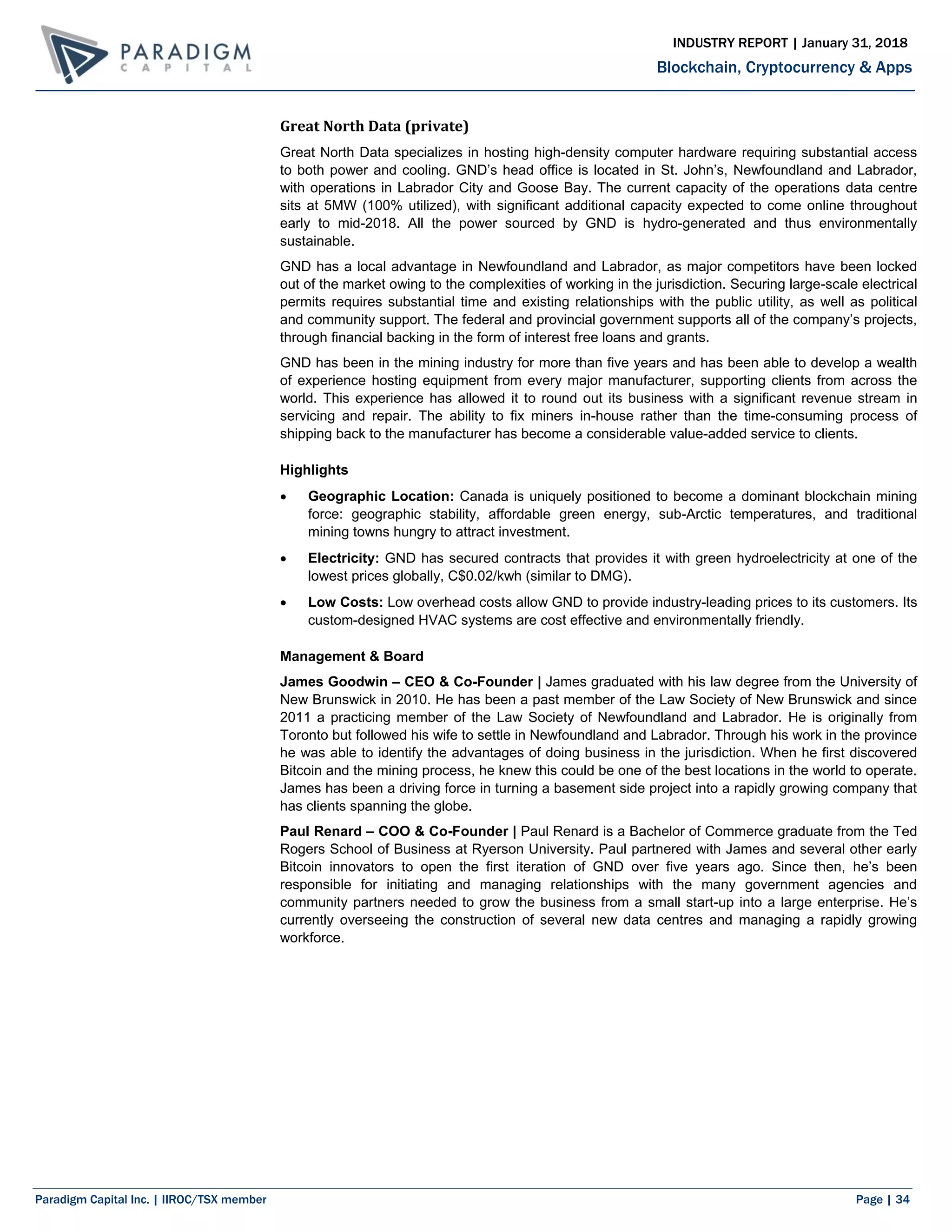 Paradigm Capital Inc. | IIROC/TSX member Page | 34
Blockchain, Cryptocurrency & Apps
INDUSTRY REPORT | January 31, 2018
Great North Data (private)
Great North Data specializes in hosting high-density computer hardware requiring substantial access
to both power and cooling. GND’s head office is located in St. John’s, Newfoundland and Labrador,
with operations in Labrador City and Goose Bay. The current capacity of the operations data centre
sits at 5MW (100% utilized), with significant additional capacity expected to come online throughout
early to mid-2018. All the power sourced by GND is hydro-generated and thus environmentally
sustainable.
GND has a local advantage in Newfoundland and Labrador, as major competitors have been locked
out of the market owing to the complexities of working in the jurisdiction. Securing large-scale electrical
permits requires substantial time and existing relationships with the public utility, as well as political
and community support. The federal and provincial government supports all of the company’s projects,
through financial backing in the form of interest free loans and grants.
GND has been in the mining industry for more than five years and has been able to develop a wealth
of experience hosting equipment from every major manufacturer, supporting clients from across the
world. This experience has allowed it to round out its business with a significant revenue stream in
servicing and repair. The ability to fix miners in-house rather than the time-consuming process of
shipping back to the manufacturer has become a considerable value-added service to clients.
Highlights
 Geographic Location: Canada is uniquely positioned to become a dominant blockchain mining
force: geographic stability, affordable green energy, sub-Arctic temperatures, and traditional
mining towns hungry to attract investment.
 Electricity: GND has secured contracts that provides it with green hydroelectricity at one of the
lowest prices globally, C$0.02/kwh (similar to DMG).
 Low Costs: Low overhead costs allow GND to provide industry-leading prices to its customers. Its
custom-designed HVAC systems are cost effective and environmentally friendly.
Management & Board
James Goodwin – CEO & Co-Founder | James graduated with his law degree from the University of
New Brunswick in 2010. He has been a past member of the Law Society of New Brunswick and since
2011 a practicing member of the Law Society of Newfoundland and Labrador. He is originally from
Toronto but followed his wife to settle in Newfoundland and Labrador. Through his work in the province
he was able to identify the advantages of doing business in the jurisdiction. When he first discovered
Bitcoin and the mining process, he knew this could be one of the best locations in the world to operate.
James has been a driving force in turning a basement side project into a rapidly growing company that
has clients spanning the globe.
Paul Renard – COO & Co-Founder | Paul Renard is a Bachelor of Commerce graduate from the Ted
Rogers School of Business at Ryerson University. Paul partnered with James and several other early
Bitcoin innovators to open the first iteration of GND over five years ago. Since then, he’s been
responsible for initiating and managing relationships with the many government agencies and
community partners needed to grow the business from a small start-up into a large enterprise. He’s
currently overseeing the construction of several new data centres and managing a rapidly growing
workforce.
 