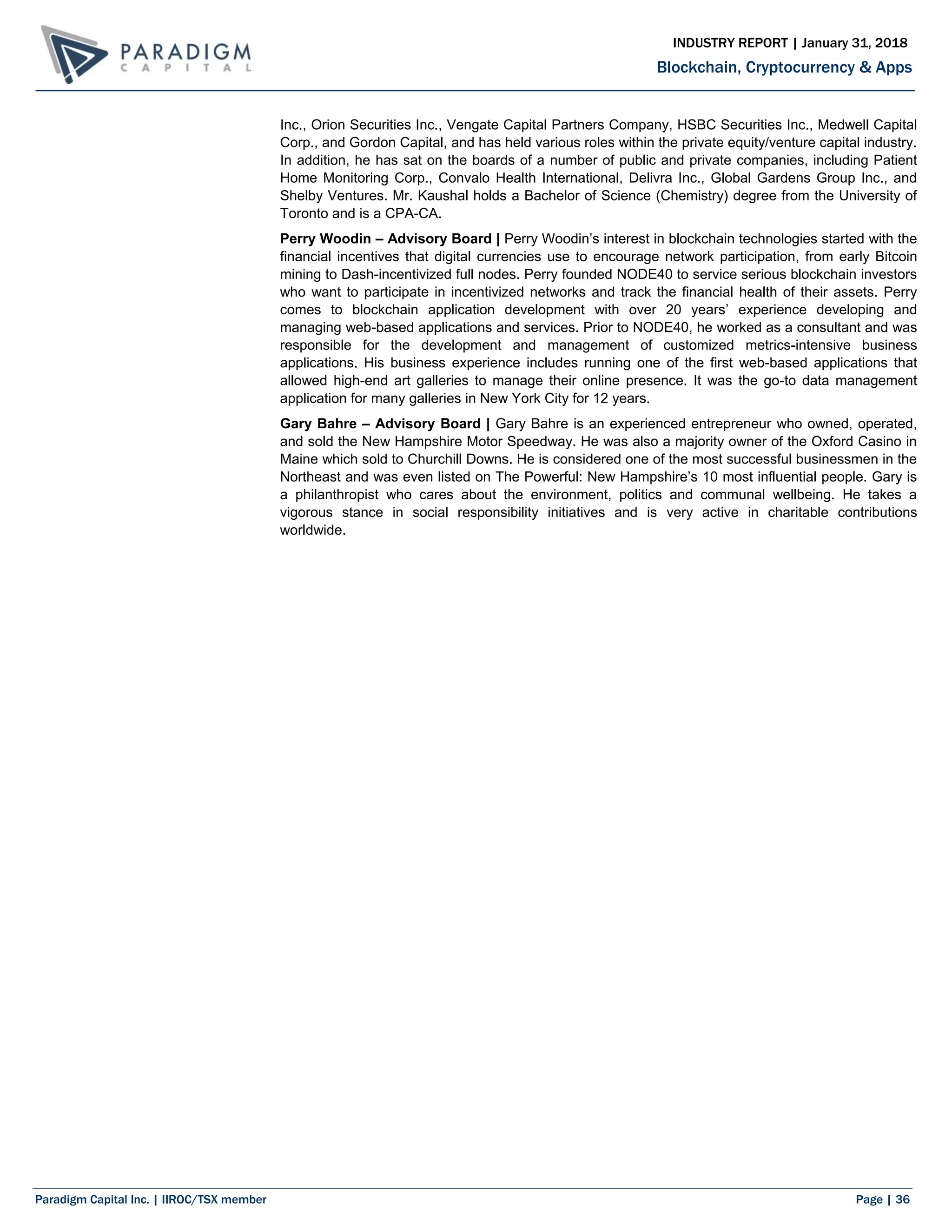 Paradigm Capital Inc. | IIROC/TSX member Page | 36
Blockchain, Cryptocurrency & Apps
INDUSTRY REPORT | January 31, 2018
Inc., Orion Securities Inc., Vengate Capital Partners Company, HSBC Securities Inc., Medwell Capital
Corp., and Gordon Capital, and has held various roles within the private equity/venture capital industry.
In addition, he has sat on the boards of a number of public and private companies, including Patient
Home Monitoring Corp., Convalo Health International, Delivra Inc., Global Gardens Group Inc., and
Shelby Ventures. Mr. Kaushal holds a Bachelor of Science (Chemistry) degree from the University of
Toronto and is a CPA-CA.
Perry Woodin – Advisory Board | Perry Woodin’s interest in blockchain technologies started with the
financial incentives that digital currencies use to encourage network participation, from early Bitcoin
mining to Dash-incentivized full nodes. Perry founded NODE40 to service serious blockchain investors
who want to participate in incentivized networks and track the financial health of their assets. Perry
comes to blockchain application development with over 20 years’ experience developing and
managing web-based applications and services. Prior to NODE40, he worked as a consultant and was
responsible for the development and management of customized metrics-intensive business
applications. His business experience includes running one of the first web-based applications that
allowed high-end art galleries to manage their online presence. It was the go-to data management
application for many galleries in New York City for 12 years.
Gary Bahre – Advisory Board | Gary Bahre is an experienced entrepreneur who owned, operated,
and sold the New Hampshire Motor Speedway. He was also a majority owner of the Oxford Casino in
Maine which sold to Churchill Downs. He is considered one of the most successful businessmen in the
Northeast and was even listed on The Powerful: New Hampshire’s 10 most influential people. Gary is
a philanthropist who cares about the environment, politics and communal wellbeing. He takes a
vigorous stance in social responsibility initiatives and is very active in charitable contributions
worldwide.
 