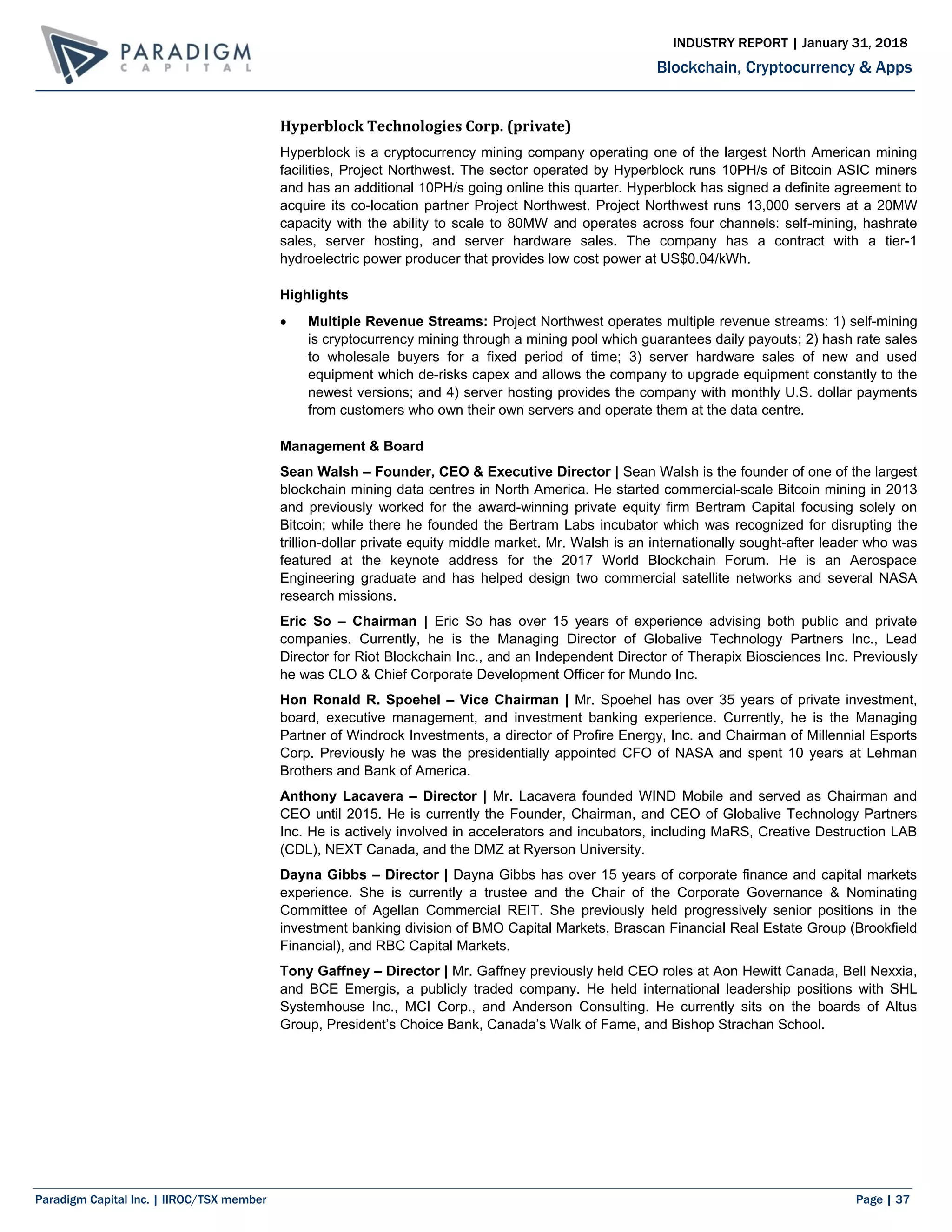 Paradigm Capital Inc. | IIROC/TSX member Page | 37
Blockchain, Cryptocurrency & Apps
INDUSTRY REPORT | January 31, 2018
Hyperblock Technologies Corp. (private)
Hyperblock is a cryptocurrency mining company operating one of the largest North American mining
facilities, Project Northwest. The sector operated by Hyperblock runs 10PH/s of Bitcoin ASIC miners
and has an additional 10PH/s going online this quarter. Hyperblock has signed a definite agreement to
acquire its co-location partner Project Northwest. Project Northwest runs 13,000 servers at a 20MW
capacity with the ability to scale to 80MW and operates across four channels: self-mining, hashrate
sales, server hosting, and server hardware sales. The company has a contract with a tier-1
hydroelectric power producer that provides low cost power at US$0.04/kWh.
Highlights
 Multiple Revenue Streams: Project Northwest operates multiple revenue streams: 1) self-mining
is cryptocurrency mining through a mining pool which guarantees daily payouts; 2) hash rate sales
to wholesale buyers for a fixed period of time; 3) server hardware sales of new and used
equipment which de-risks capex and allows the company to upgrade equipment constantly to the
newest versions; and 4) server hosting provides the company with monthly U.S. dollar payments
from customers who own their own servers and operate them at the data centre.
Management & Board
Sean Walsh – Founder, CEO & Executive Director | Sean Walsh is the founder of one of the largest
blockchain mining data centres in North America. He started commercial-scale Bitcoin mining in 2013
and previously worked for the award-winning private equity firm Bertram Capital focusing solely on
Bitcoin; while there he founded the Bertram Labs incubator which was recognized for disrupting the
trillion-dollar private equity middle market. Mr. Walsh is an internationally sought-after leader who was
featured at the keynote address for the 2017 World Blockchain Forum. He is an Aerospace
Engineering graduate and has helped design two commercial satellite networks and several NASA
research missions.
Eric So – Chairman | Eric So has over 15 years of experience advising both public and private
companies. Currently, he is the Managing Director of Globalive Technology Partners Inc., Lead
Director for Riot Blockchain Inc., and an Independent Director of Therapix Biosciences Inc. Previously
he was CLO & Chief Corporate Development Officer for Mundo Inc.
Hon Ronald R. Spoehel – Vice Chairman | Mr. Spoehel has over 35 years of private investment,
board, executive management, and investment banking experience. Currently, he is the Managing
Partner of Windrock Investments, a director of Profire Energy, Inc. and Chairman of Millennial Esports
Corp. Previously he was the presidentially appointed CFO of NASA and spent 10 years at Lehman
Brothers and Bank of America.
Anthony Lacavera – Director | Mr. Lacavera founded WIND Mobile and served as Chairman and
CEO until 2015. He is currently the Founder, Chairman, and CEO of Globalive Technology Partners
Inc. He is actively involved in accelerators and incubators, including MaRS, Creative Destruction LAB
(CDL), NEXT Canada, and the DMZ at Ryerson University.
Dayna Gibbs – Director | Dayna Gibbs has over 15 years of corporate finance and capital markets
experience. She is currently a trustee and the Chair of the Corporate Governance & Nominating
Committee of Agellan Commercial REIT. She previously held progressively senior positions in the
investment banking division of BMO Capital Markets, Brascan Financial Real Estate Group (Brookfield
Financial), and RBC Capital Markets.
Tony Gaffney – Director | Mr. Gaffney previously held CEO roles at Aon Hewitt Canada, Bell Nexxia,
and BCE Emergis, a publicly traded company. He held international leadership positions with SHL
Systemhouse Inc., MCI Corp., and Anderson Consulting. He currently sits on the boards of Altus
Group, President’s Choice Bank, Canada’s Walk of Fame, and Bishop Strachan School.
 