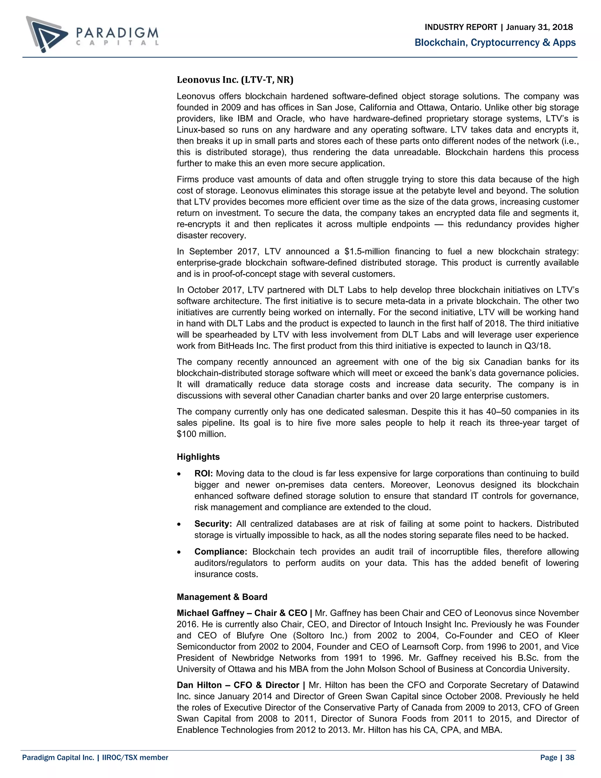 Paradigm Capital Inc. | IIROC/TSX member Page | 38
Blockchain, Cryptocurrency & Apps
INDUSTRY REPORT | January 31, 2018
Leonovus Inc. (LTV-T, NR)
Leonovus offers blockchain hardened software-defined object storage solutions. The company was
founded in 2009 and has offices in San Jose, California and Ottawa, Ontario. Unlike other big storage
providers, like IBM and Oracle, who have hardware-defined proprietary storage systems, LTV’s is
Linux-based so runs on any hardware and any operating software. LTV takes data and encrypts it,
then breaks it up in small parts and stores each of these parts onto different nodes of the network (i.e.,
this is distributed storage), thus rendering the data unreadable. Blockchain hardens this process
further to make this an even more secure application.
Firms produce vast amounts of data and often struggle trying to store this data because of the high
cost of storage. Leonovus eliminates this storage issue at the petabyte level and beyond. The solution
that LTV provides becomes more efficient over time as the size of the data grows, increasing customer
return on investment. To secure the data, the company takes an encrypted data file and segments it,
re-encrypts it and then replicates it across multiple endpoints — this redundancy provides higher
disaster recovery.
In September 2017, LTV announced a $1.5-million financing to fuel a new blockchain strategy:
enterprise-grade blockchain software-defined distributed storage. This product is currently available
and is in proof-of-concept stage with several customers.
In October 2017, LTV partnered with DLT Labs to help develop three blockchain initiatives on LTV’s
software architecture. The first initiative is to secure meta-data in a private blockchain. The other two
initiatives are currently being worked on internally. For the second initiative, LTV will be working hand
in hand with DLT Labs and the product is expected to launch in the first half of 2018. The third initiative
will be spearheaded by LTV with less involvement from DLT Labs and will leverage user experience
work from BitHeads Inc. The first product from this third initiative is expected to launch in Q3/18.
The company recently announced an agreement with one of the big six Canadian banks for its
blockchain-distributed storage software which will meet or exceed the bank’s data governance policies.
It will dramatically reduce data storage costs and increase data security. The company is in
discussions with several other Canadian charter banks and over 20 large enterprise customers.
The company currently only has one dedicated salesman. Despite this it has 40–50 companies in its
sales pipeline. Its goal is to hire five more sales people to help it reach its three-year target of
$100 million.
Highlights
 ROI: Moving data to the cloud is far less expensive for large corporations than continuing to build
bigger and newer on-premises data centers. Moreover, Leonovus designed its blockchain
enhanced software defined storage solution to ensure that standard IT controls for governance,
risk management and compliance are extended to the cloud.
 Security: All centralized databases are at risk of failing at some point to hackers. Distributed
storage is virtually impossible to hack, as all the nodes storing separate files need to be hacked.
 Compliance: Blockchain tech provides an audit trail of incorruptible files, therefore allowing
auditors/regulators to perform audits on your data. This has the added benefit of lowering
insurance costs.
Management & Board
Michael Gaffney – Chair & CEO | Mr. Gaffney has been Chair and CEO of Leonovus since November
2016. He is currently also Chair, CEO, and Director of Intouch Insight Inc. Previously he was Founder
and CEO of Blufyre One (Soltoro Inc.) from 2002 to 2004, Co-Founder and CEO of Kleer
Semiconductor from 2002 to 2004, Founder and CEO of Learnsoft Corp. from 1996 to 2001, and Vice
President of Newbridge Networks from 1991 to 1996. Mr. Gaffney received his B.Sc. from the
University of Ottawa and his MBA from the John Molson School of Business at Concordia University.
Dan Hilton – CFO & Director | Mr. Hilton has been the CFO and Corporate Secretary of Datawind
Inc. since January 2014 and Director of Green Swan Capital since October 2008. Previously he held
the roles of Executive Director of the Conservative Party of Canada from 2009 to 2013, CFO of Green
Swan Capital from 2008 to 2011, Director of Sunora Foods from 2011 to 2015, and Director of
Enablence Technologies from 2012 to 2013. Mr. Hilton has his CA, CPA, and MBA.
 