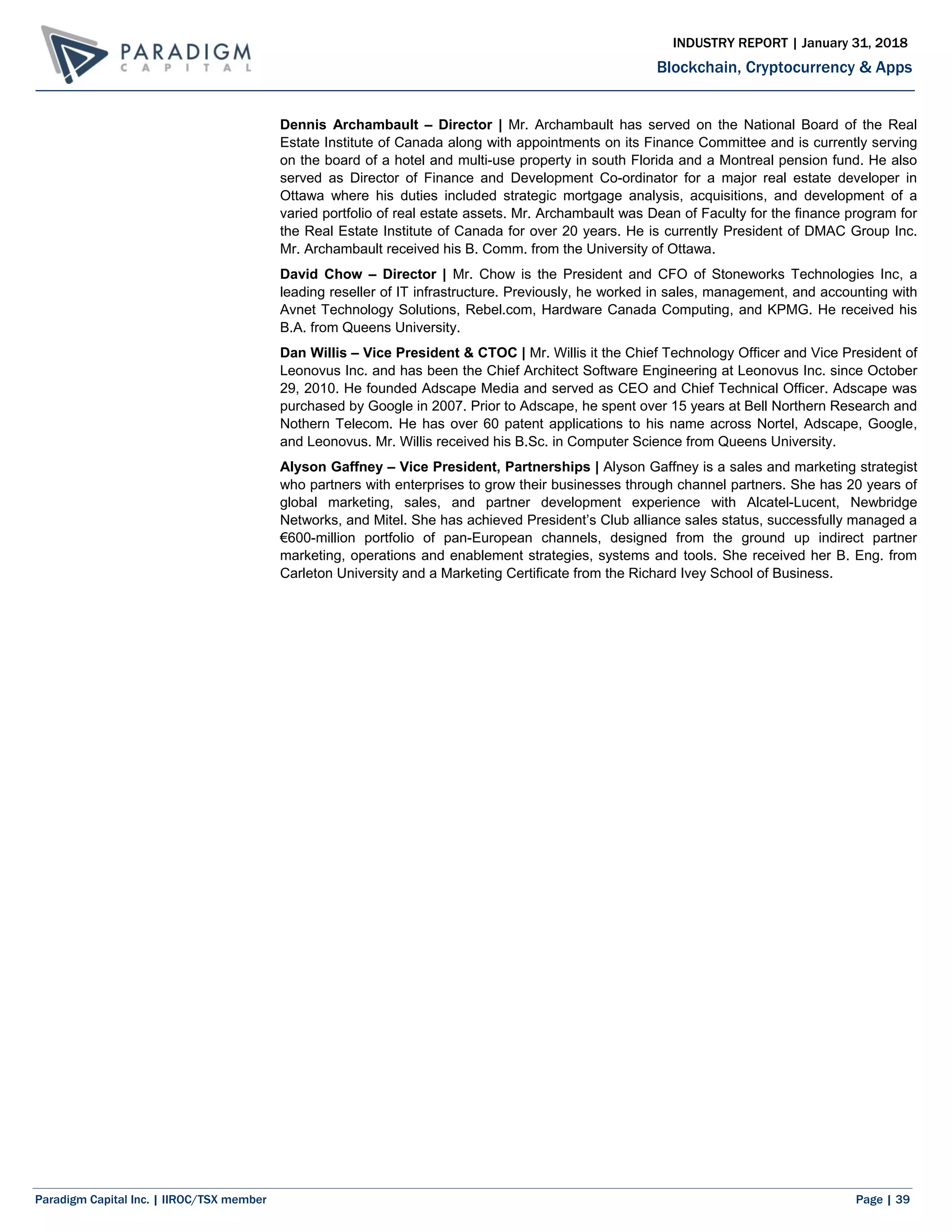 Paradigm Capital Inc. | IIROC/TSX member Page | 39
Blockchain, Cryptocurrency & Apps
INDUSTRY REPORT | January 31, 2018
Dennis Archambault – Director | Mr. Archambault has served on the National Board of the Real
Estate Institute of Canada along with appointments on its Finance Committee and is currently serving
on the board of a hotel and multi-use property in south Florida and a Montreal pension fund. He also
served as Director of Finance and Development Co-ordinator for a major real estate developer in
Ottawa where his duties included strategic mortgage analysis, acquisitions, and development of a
varied portfolio of real estate assets. Mr. Archambault was Dean of Faculty for the finance program for
the Real Estate Institute of Canada for over 20 years. He is currently President of DMAC Group Inc.
Mr. Archambault received his B. Comm. from the University of Ottawa.
David Chow – Director | Mr. Chow is the President and CFO of Stoneworks Technologies Inc, a
leading reseller of IT infrastructure. Previously, he worked in sales, management, and accounting with
Avnet Technology Solutions, Rebel.com, Hardware Canada Computing, and KPMG. He received his
B.A. from Queens University.
Dan Willis – Vice President & CTOC | Mr. Willis it the Chief Technology Officer and Vice President of
Leonovus Inc. and has been the Chief Architect Software Engineering at Leonovus Inc. since October
29, 2010. He founded Adscape Media and served as CEO and Chief Technical Officer. Adscape was
purchased by Google in 2007. Prior to Adscape, he spent over 15 years at Bell Northern Research and
Nothern Telecom. He has over 60 patent applications to his name across Nortel, Adscape, Google,
and Leonovus. Mr. Willis received his B.Sc. in Computer Science from Queens University.
Alyson Gaffney – Vice President, Partnerships | Alyson Gaffney is a sales and marketing strategist
who partners with enterprises to grow their businesses through channel partners. She has 20 years of
global marketing, sales, and partner development experience with Alcatel-Lucent, Newbridge
Networks, and Mitel. She has achieved President’s Club alliance sales status, successfully managed a
€600-million portfolio of pan-European channels, designed from the ground up indirect partner
marketing, operations and enablement strategies, systems and tools. She received her B. Eng. from
Carleton University and a Marketing Certificate from the Richard Ivey School of Business.
 