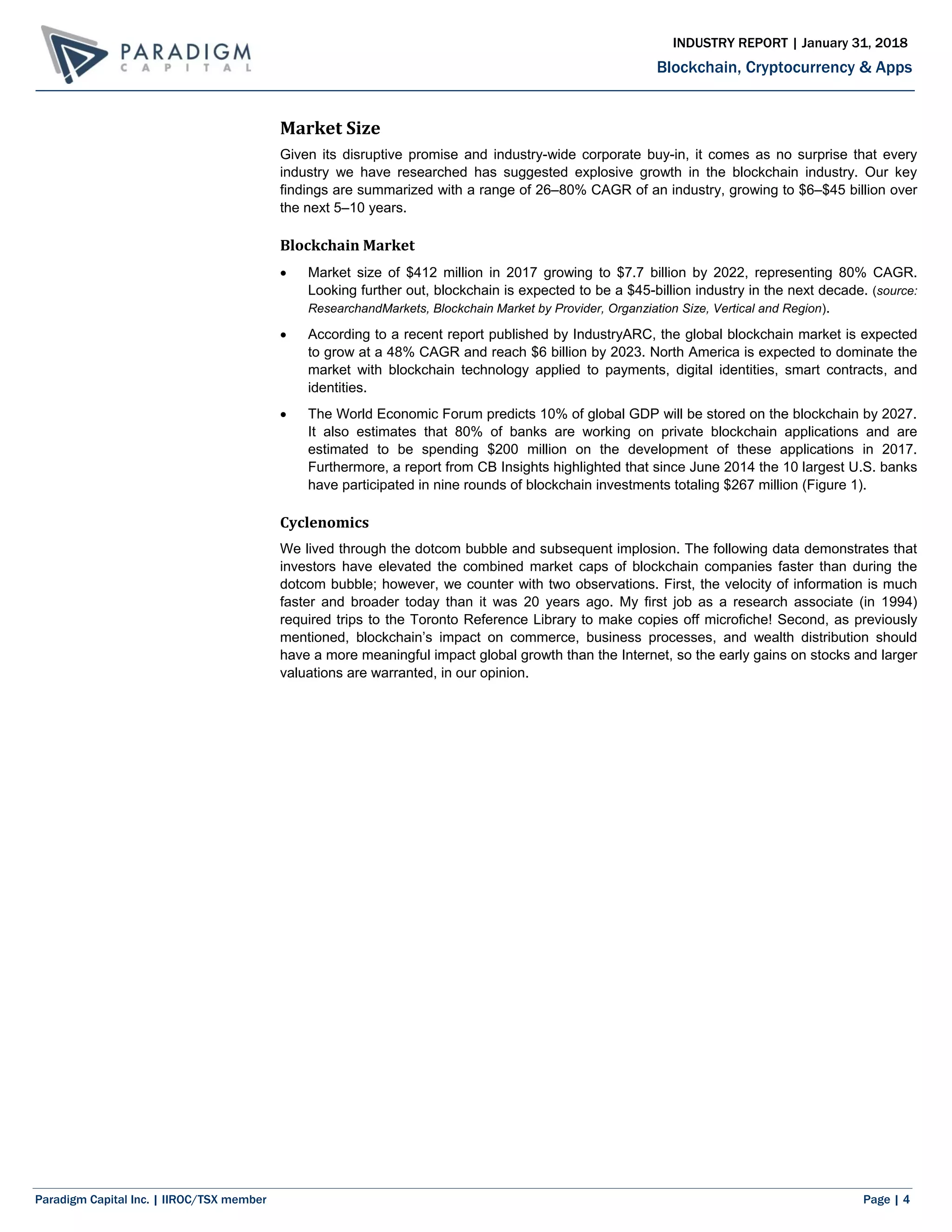 Paradigm Capital Inc. | IIROC/TSX member Page | 4
Blockchain, Cryptocurrency & Apps
INDUSTRY REPORT | January 31, 2018
Market Size
Given its disruptive promise and industry-wide corporate buy-in, it comes as no surprise that every
industry we have researched has suggested explosive growth in the blockchain industry. Our key
findings are summarized with a range of 26–80% CAGR of an industry, growing to $6–$45 billion over
the next 5–10 years.
Blockchain Market
 Market size of $412 million in 2017 growing to $7.7 billion by 2022, representing 80% CAGR.
Looking further out, blockchain is expected to be a $45-billion industry in the next decade. (source:
ResearchandMarkets, Blockchain Market by Provider, Organziation Size, Vertical and Region).
 According to a recent report published by IndustryARC, the global blockchain market is expected
to grow at a 48% CAGR and reach $6 billion by 2023. North America is expected to dominate the
market with blockchain technology applied to payments, digital identities, smart contracts, and
identities.
 The World Economic Forum predicts 10% of global GDP will be stored on the blockchain by 2027.
It also estimates that 80% of banks are working on private blockchain applications and are
estimated to be spending $200 million on the development of these applications in 2017.
Furthermore, a report from CB Insights highlighted that since June 2014 the 10 largest U.S. banks
have participated in nine rounds of blockchain investments totaling $267 million (Figure 1).
Cyclenomics
We lived through the dotcom bubble and subsequent implosion. The following data demonstrates that
investors have elevated the combined market caps of blockchain companies faster than during the
dotcom bubble; however, we counter with two observations. First, the velocity of information is much
faster and broader today than it was 20 years ago. My first job as a research associate (in 1994)
required trips to the Toronto Reference Library to make copies off microfiche! Second, as previously
mentioned, blockchain’s impact on commerce, business processes, and wealth distribution should
have a more meaningful impact global growth than the Internet, so the early gains on stocks and larger
valuations are warranted, in our opinion.
 