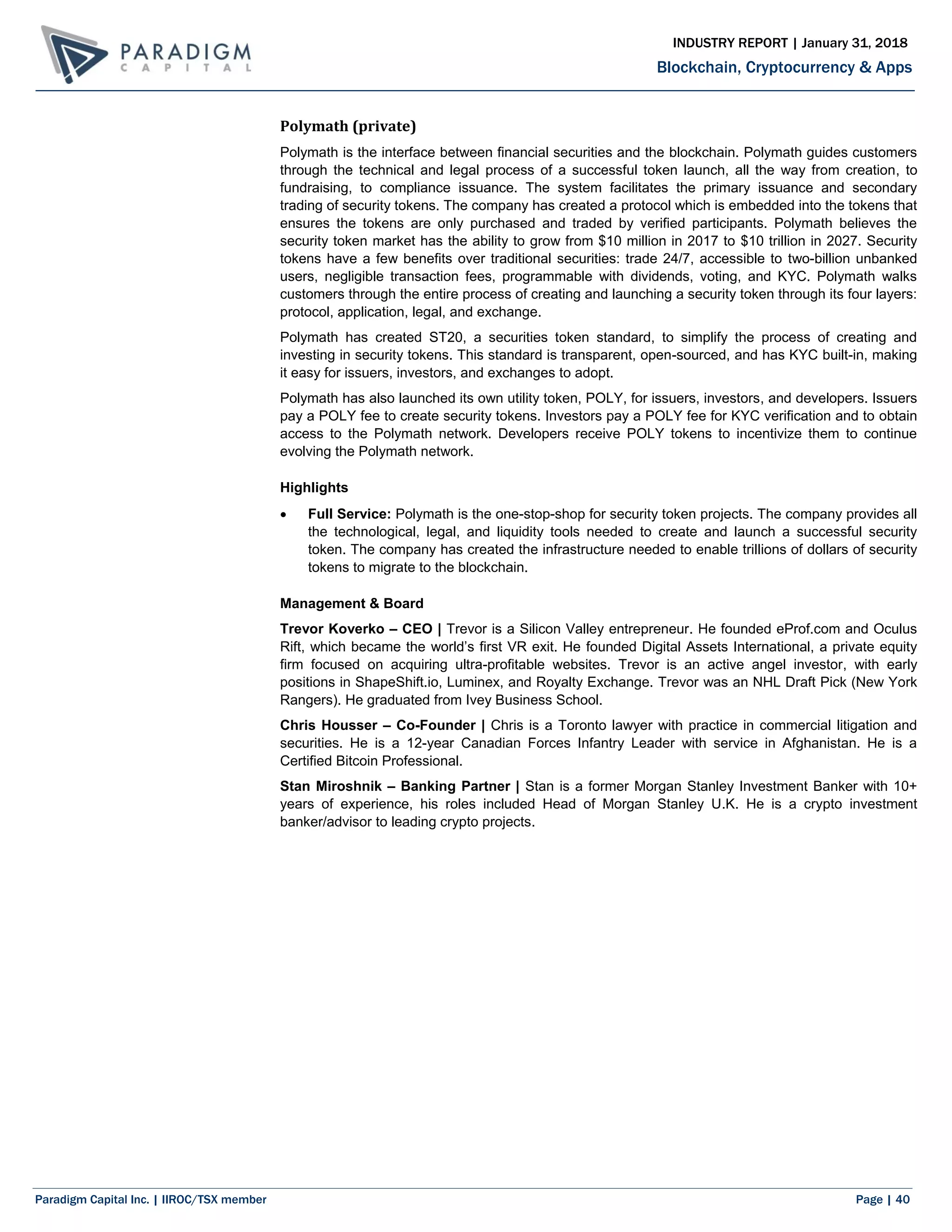 Paradigm Capital Inc. | IIROC/TSX member Page | 40
Blockchain, Cryptocurrency & Apps
INDUSTRY REPORT | January 31, 2018
Polymath (private)
Polymath is the interface between financial securities and the blockchain. Polymath guides customers
through the technical and legal process of a successful token launch, all the way from creation, to
fundraising, to compliance issuance. The system facilitates the primary issuance and secondary
trading of security tokens. The company has created a protocol which is embedded into the tokens that
ensures the tokens are only purchased and traded by verified participants. Polymath believes the
security token market has the ability to grow from $10 million in 2017 to $10 trillion in 2027. Security
tokens have a few benefits over traditional securities: trade 24/7, accessible to two-billion unbanked
users, negligible transaction fees, programmable with dividends, voting, and KYC. Polymath walks
customers through the entire process of creating and launching a security token through its four layers:
protocol, application, legal, and exchange.
Polymath has created ST20, a securities token standard, to simplify the process of creating and
investing in security tokens. This standard is transparent, open-sourced, and has KYC built-in, making
it easy for issuers, investors, and exchanges to adopt.
Polymath has also launched its own utility token, POLY, for issuers, investors, and developers. Issuers
pay a POLY fee to create security tokens. Investors pay a POLY fee for KYC verification and to obtain
access to the Polymath network. Developers receive POLY tokens to incentivize them to continue
evolving the Polymath network.
Highlights
 Full Service: Polymath is the one-stop-shop for security token projects. The company provides all
the technological, legal, and liquidity tools needed to create and launch a successful security
token. The company has created the infrastructure needed to enable trillions of dollars of security
tokens to migrate to the blockchain.
Management & Board
Trevor Koverko – CEO | Trevor is a Silicon Valley entrepreneur. He founded eProf.com and Oculus
Rift, which became the world’s first VR exit. He founded Digital Assets International, a private equity
firm focused on acquiring ultra-profitable websites. Trevor is an active angel investor, with early
positions in ShapeShift.io, Luminex, and Royalty Exchange. Trevor was an NHL Draft Pick (New York
Rangers). He graduated from Ivey Business School.
Chris Housser – Co-Founder | Chris is a Toronto lawyer with practice in commercial litigation and
securities. He is a 12-year Canadian Forces Infantry Leader with service in Afghanistan. He is a
Certified Bitcoin Professional.
Stan Miroshnik – Banking Partner | Stan is a former Morgan Stanley Investment Banker with 10+
years of experience, his roles included Head of Morgan Stanley U.K. He is a crypto investment
banker/advisor to leading crypto projects.
 