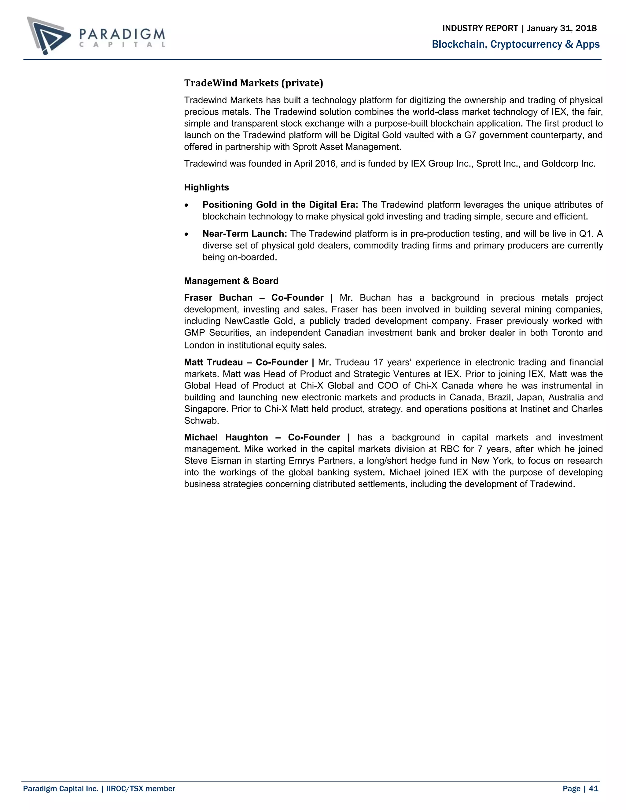 Paradigm Capital Inc. | IIROC/TSX member Page | 41
Blockchain, Cryptocurrency & Apps
INDUSTRY REPORT | January 31, 2018
TradeWind Markets (private)
Tradewind Markets has built a technology platform for digitizing the ownership and trading of physical
precious metals. The Tradewind solution combines the world-class market technology of IEX, the fair,
simple and transparent stock exchange with a purpose-built blockchain application. The first product to
launch on the Tradewind platform will be Digital Gold vaulted with a G7 government counterparty, and
offered in partnership with Sprott Asset Management.
Tradewind was founded in April 2016, and is funded by IEX Group Inc., Sprott Inc., and Goldcorp Inc.
Highlights
 Positioning Gold in the Digital Era: The Tradewind platform leverages the unique attributes of
blockchain technology to make physical gold investing and trading simple, secure and efficient.
 Near-Term Launch: The Tradewind platform is in pre-production testing, and will be live in Q1. A
diverse set of physical gold dealers, commodity trading firms and primary producers are currently
being on-boarded.
Management & Board
Fraser Buchan – Co-Founder | Mr. Buchan has a background in precious metals project
development, investing and sales. Fraser has been involved in building several mining companies,
including NewCastle Gold, a publicly traded development company. Fraser previously worked with
GMP Securities, an independent Canadian investment bank and broker dealer in both Toronto and
London in institutional equity sales.
Matt Trudeau – Co-Founder | Mr. Trudeau 17 years’ experience in electronic trading and financial
markets. Matt was Head of Product and Strategic Ventures at IEX. Prior to joining IEX, Matt was the
Global Head of Product at Chi-X Global and COO of Chi-X Canada where he was instrumental in
building and launching new electronic markets and products in Canada, Brazil, Japan, Australia and
Singapore. Prior to Chi-X Matt held product, strategy, and operations positions at Instinet and Charles
Schwab.
Michael Haughton – Co-Founder | has a background in capital markets and investment
management. Mike worked in the capital markets division at RBC for 7 years, after which he joined
Steve Eisman in starting Emrys Partners, a long/short hedge fund in New York, to focus on research
into the workings of the global banking system. Michael joined IEX with the purpose of developing
business strategies concerning distributed settlements, including the development of Tradewind.
 