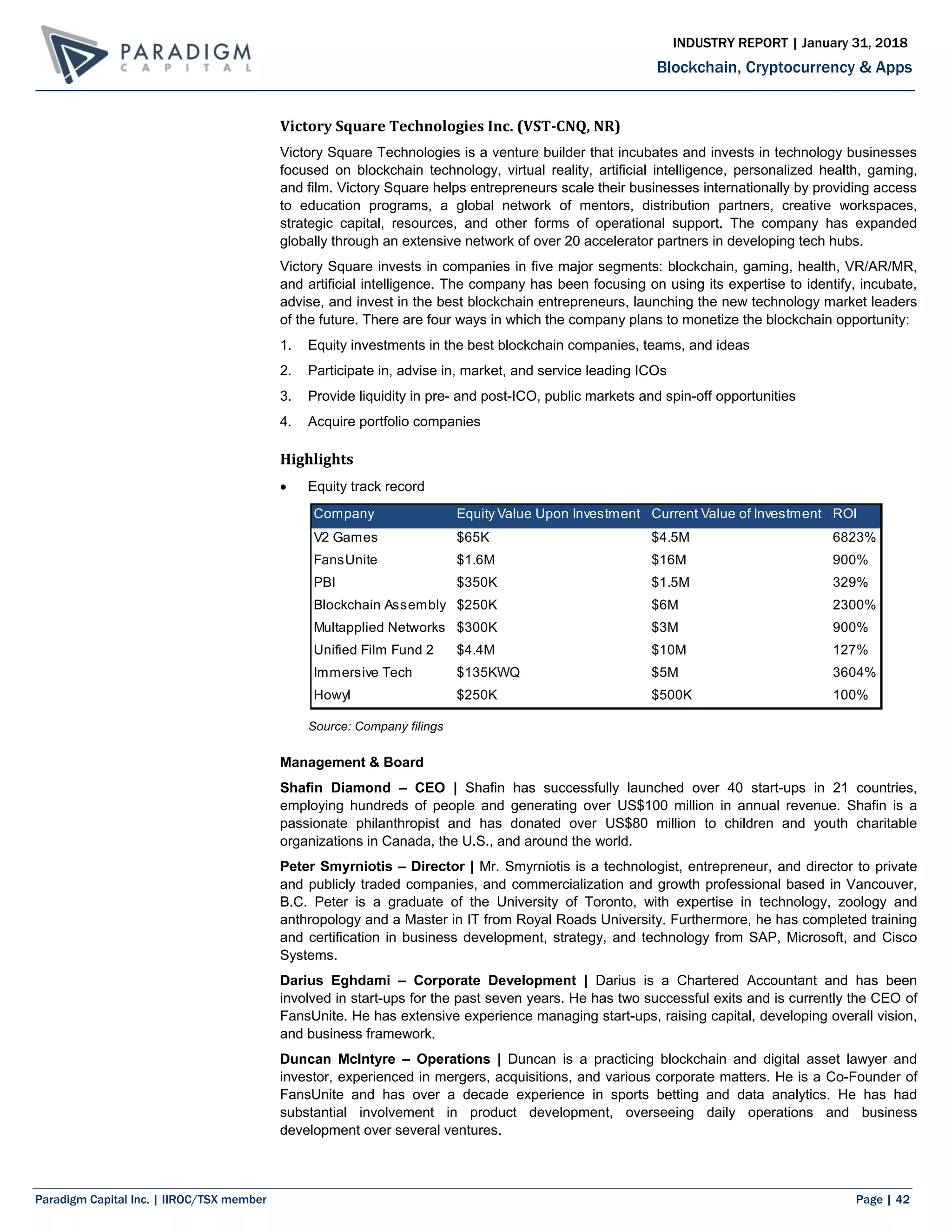 Paradigm Capital Inc. | IIROC/TSX member Page | 42
Blockchain, Cryptocurrency & Apps
INDUSTRY REPORT | January 31, 2018
Victory Square Technologies Inc. (VST-CNQ, NR)
Victory Square Technologies is a venture builder that incubates and invests in technology businesses
focused on blockchain technology, virtual reality, artificial intelligence, personalized health, gaming,
and film. Victory Square helps entrepreneurs scale their businesses internationally by providing access
to education programs, a global network of mentors, distribution partners, creative workspaces,
strategic capital, resources, and other forms of operational support. The company has expanded
globally through an extensive network of over 20 accelerator partners in developing tech hubs.
Victory Square invests in companies in five major segments: blockchain, gaming, health, VR/AR/MR,
and artificial intelligence. The company has been focusing on using its expertise to identify, incubate,
advise, and invest in the best blockchain entrepreneurs, launching the new technology market leaders
of the future. There are four ways in which the company plans to monetize the blockchain opportunity:
1. Equity investments in the best blockchain companies, teams, and ideas
2. Participate in, advise in, market, and service leading ICOs
3. Provide liquidity in pre- and post-ICO, public markets and spin-off opportunities
4. Acquire portfolio companies
Highlights
 Equity track record
Source: Company filings
Management & Board
Shafin Diamond – CEO | Shafin has successfully launched over 40 start-ups in 21 countries,
employing hundreds of people and generating over US$100 million in annual revenue. Shafin is a
passionate philanthropist and has donated over US$80 million to children and youth charitable
organizations in Canada, the U.S., and around the world.
Peter Smyrniotis – Director | Mr. Smyrniotis is a technologist, entrepreneur, and director to private
and publicly traded companies, and commercialization and growth professional based in Vancouver,
B.C. Peter is a graduate of the University of Toronto, with expertise in technology, zoology and
anthropology and a Master in IT from Royal Roads University. Furthermore, he has completed training
and certification in business development, strategy, and technology from SAP, Microsoft, and Cisco
Systems.
Darius Eghdami – Corporate Development | Darius is a Chartered Accountant and has been
involved in start-ups for the past seven years. He has two successful exits and is currently the CEO of
FansUnite. He has extensive experience managing start-ups, raising capital, developing overall vision,
and business framework.
Duncan McIntyre – Operations | Duncan is a practicing blockchain and digital asset lawyer and
investor, experienced in mergers, acquisitions, and various corporate matters. He is a Co-Founder of
FansUnite and has over a decade experience in sports betting and data analytics. He has had
substantial involvement in product development, overseeing daily operations and business
development over several ventures.
Company Equity Value Upon Investment Current Value of Investment ROI
V2 Games $65K $4.5M 6823%
FansUnite $1.6M $16M 900%
PBI $350K $1.5M 329%
Blockchain Assembly $250K $6M 2300%
Multapplied Networks $300K $3M 900%
Unified Film Fund 2 $4.4M $10M 127%
Immersive Tech $135KWQ $5M 3604%
Howyl $250K $500K 100%
 