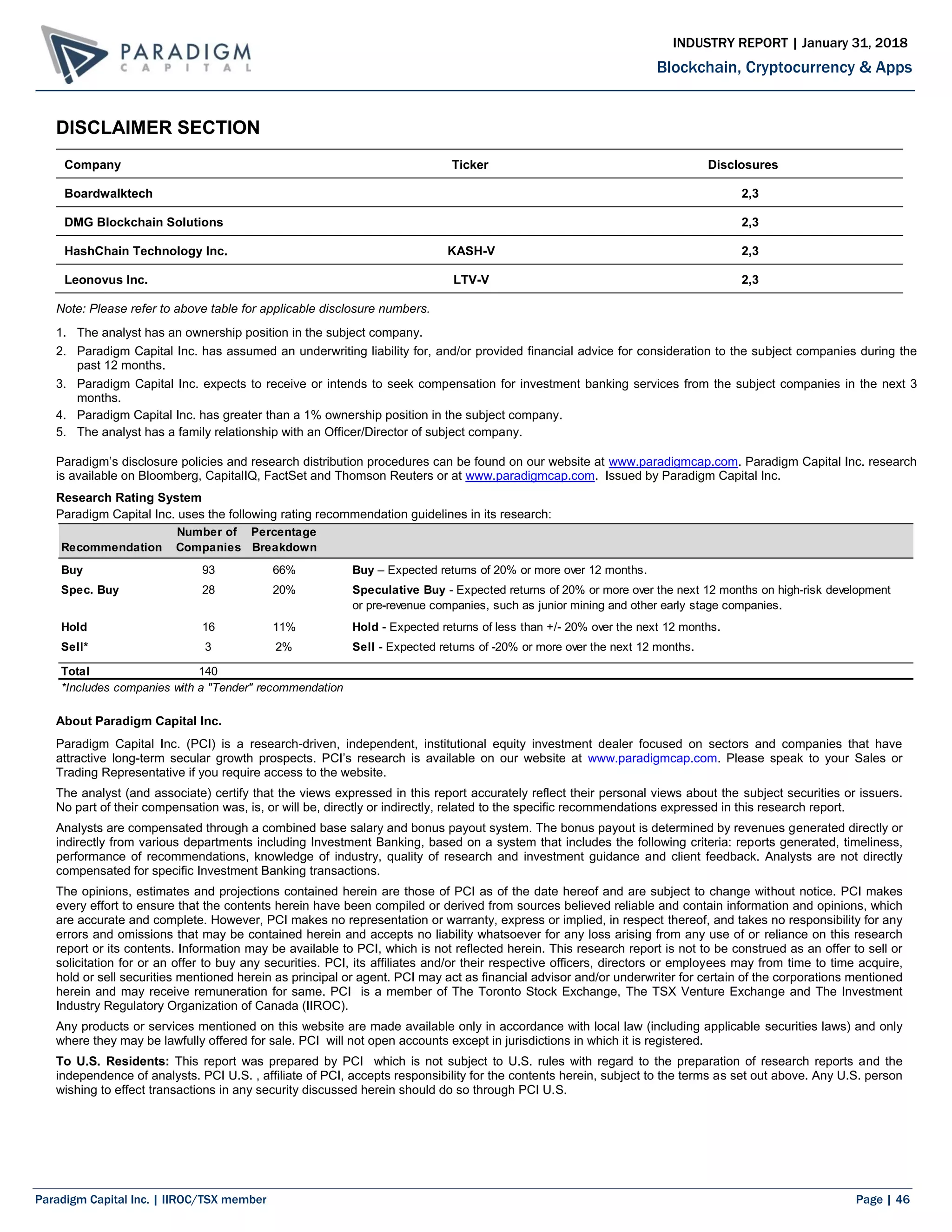 Paradigm Capital Inc. | IIROC/TSX member Page | 46
Blockchain, Cryptocurrency & Apps
INDUSTRY REPORT | January 31, 2018
DISCLAIMER SECTION
Company Ticker Disclosures
Boardwalktech 2,3
DMG Blockchain Solutions 2,3
HashChain Technology Inc. KASH-V 2,3
Leonovus Inc. LTV-V 2,3
Note: Please refer to above table for applicable disclosure numbers.
1. The analyst has an ownership position in the subject company.
2. Paradigm Capital Inc. has assumed an underwriting liability for, and/or provided financial advice for consideration to the subject companies during the
past 12 months.
3. Paradigm Capital Inc. expects to receive or intends to seek compensation for investment banking services from the subject companies in the next 3
months.
4. Paradigm Capital Inc. has greater than a 1% ownership position in the subject company.
5. The analyst has a family relationship with an Officer/Director of subject company.
Paradigm’s disclosure policies and research distribution procedures can be found on our website at www.paradigmcap.com. Paradigm Capital Inc. research
is available on Bloomberg, CapitalIQ, FactSet and Thomson Reuters or at www.paradigmcap.com. Issued by Paradigm Capital Inc.
Research Rating System
Paradigm Capital Inc. uses the following rating recommendation guidelines in its research:
About Paradigm Capital Inc.
Paradigm Capital Inc. (PCI) is a research-driven, independent, institutional equity investment dealer focused on sectors and companies that have
attractive long-term secular growth prospects. PCI’s research is available on our website at www.paradigmcap.com. Please speak to your Sales or
Trading Representative if you require access to the website.
The analyst (and associate) certify that the views expressed in this report accurately reflect their personal views about the subject securities or issuers.
No part of their compensation was, is, or will be, directly or indirectly, related to the specific recommendations expressed in this research report.
Analysts are compensated through a combined base salary and bonus payout system. The bonus payout is determined by revenues generated directly or
indirectly from various departments including Investment Banking, based on a system that includes the following criteria: reports generated, timeliness,
performance of recommendations, knowledge of industry, quality of research and investment guidance and client feedback. Analysts are not directly
compensated for specific Investment Banking transactions.
The opinions, estimates and projections contained herein are those of PCI as of the date hereof and are subject to change without notice. PCI makes
every effort to ensure that the contents herein have been compiled or derived from sources believed reliable and contain information and opinions, which
are accurate and complete. However, PCI makes no representation or warranty, express or implied, in respect thereof, and takes no responsibility for any
errors and omissions that may be contained herein and accepts no liability whatsoever for any loss arising from any use of or reliance on this research
report or its contents. Information may be available to PCI, which is not reflected herein. This research report is not to be construed as an offer to sell or
solicitation for or an offer to buy any securities. PCI, its affiliates and/or their respective officers, directors or employees may from time to time acquire,
hold or sell securities mentioned herein as principal or agent. PCI may act as financial advisor and/or underwriter for certain of the corporations mentioned
herein and may receive remuneration for same. PCI is a member of The Toronto Stock Exchange, The TSX Venture Exchange and The Investment
Industry Regulatory Organization of Canada (IIROC).
Any products or services mentioned on this website are made available only in accordance with local law (including applicable securities laws) and only
where they may be lawfully offered for sale. PCI will not open accounts except in jurisdictions in which it is registered.
To U.S. Residents: This report was prepared by PCI which is not subject to U.S. rules with regard to the preparation of research reports and the
independence of analysts. PCI U.S. , affiliate of PCI, accepts responsibility for the contents herein, subject to the terms as set out above. Any U.S. person
wishing to effect transactions in any security discussed herein should do so through PCI U.S.
Number of Percentage
Recommendation Companies Breakdown
Buy 93 66% Buy – Expected returns of 20% or more over 12 months.
Spec. Buy 28 20% Speculative Buy - Expected returns of 20% or more over the next 12 months on high-risk development
or pre-revenue companies, such as junior mining and other early stage companies.
Hold 16 11% Hold - Expected returns of less than +/- 20% over the next 12 months.
Sell* 3 2% Sell - Expected returns of -20% or more over the next 12 months.
Total 140
*Includes companies with a "Tender" recommendation
 