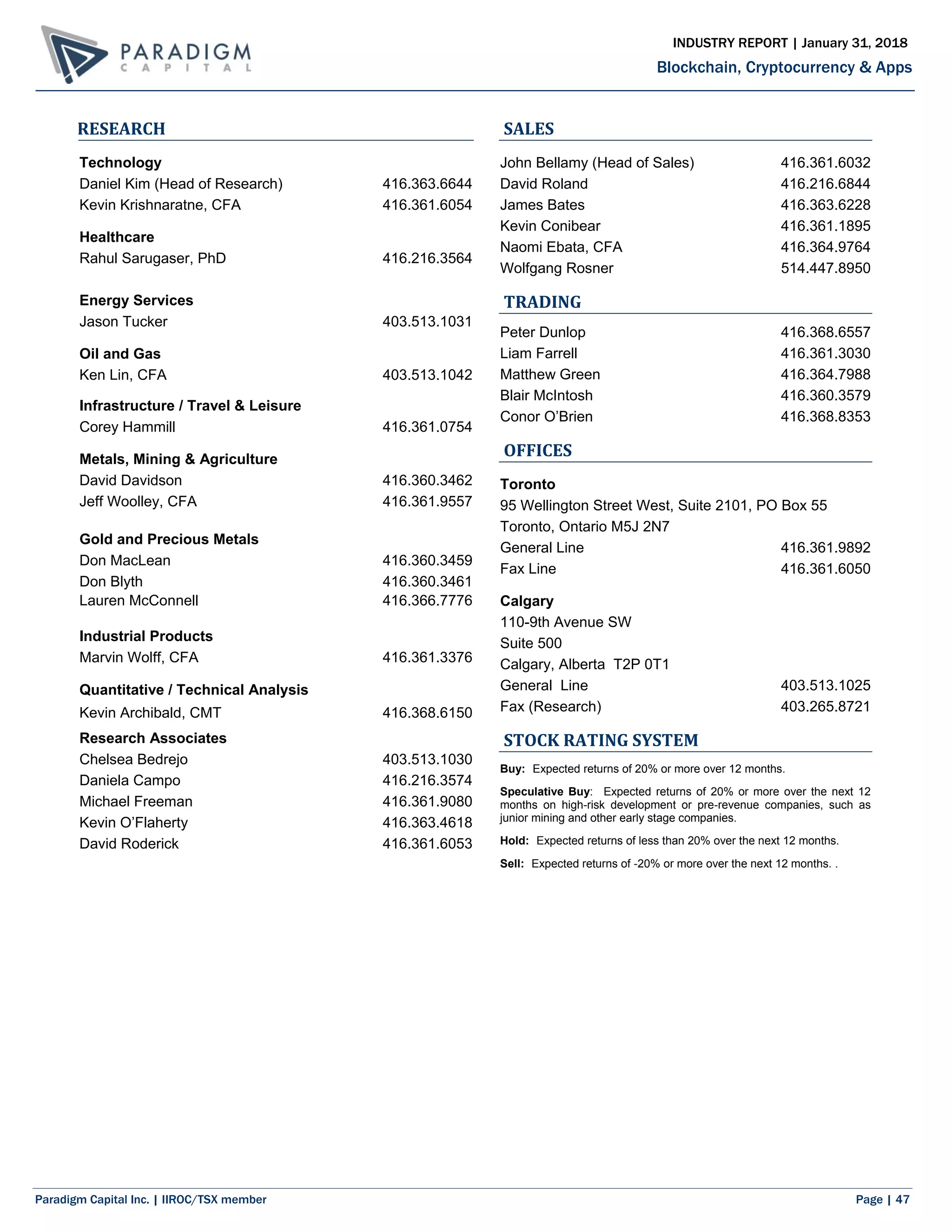 Paradigm Capital Inc. | IIROC/TSX member Page | 47
Blockchain, Cryptocurrency & Apps
INDUSTRY REPORT | January 31, 2018
RESEARCH
Technology
Daniel Kim (Head of Research) 416.363.6644
Kevin Krishnaratne, CFA 416.361.6054
Healthcare
Rahul Sarugaser, PhD 416.216.3564
Energy Services
Jason Tucker 403.513.1031
Oil and Gas
Ken Lin, CFA 403.513.1042
Infrastructure / Travel & Leisure
Corey Hammill 416.361.0754
Metals, Mining & Agriculture
David Davidson 416.360.3462
Jeff Woolley, CFA 416.361.9557
Gold and Precious Metals
Don MacLean 416.360.3459
Don Blyth 416.360.3461
Lauren McConnell 416.366.7776
Industrial Products
Marvin Wolff, CFA 416.361.3376
Quantitative / Technical Analysis
Kevin Archibald, CMT 416.368.6150
Research Associates
Chelsea Bedrejo 403.513.1030
Daniela Campo 416.216.3574
Michael Freeman 416.361.9080
Kevin O’Flaherty 416.363.4618
David Roderick 416.361.6053
SALES
John Bellamy (Head of Sales) 416.361.6032
David Roland 416.216.6844
James Bates 416.363.6228
Kevin Conibear 416.361.1895
Naomi Ebata, CFA 416.364.9764
Wolfgang Rosner 514.447.8950
TRADING
Peter Dunlop 416.368.6557
Liam Farrell 416.361.3030
Matthew Green 416.364.7988
Blair McIntosh 416.360.3579
Conor O’Brien 416.368.8353
OFFICES
Toronto
95 Wellington Street West, Suite 2101, PO Box 55
Toronto, Ontario M5J 2N7
General Line 416.361.9892
Fax Line 416.361.6050
Calgary
110-9th Avenue SW
Suite 500
Calgary, Alberta T2P 0T1
General Line 403.513.1025
Fax (Research) 403.265.8721
STOCK RATING SYSTEM
Buy: Expected returns of 20% or more over 12 months.
Speculative Buy: Expected returns of 20% or more over the next 12
months on high-risk development or pre-revenue companies, such as
junior mining and other early stage companies.
Hold: Expected returns of less than 20% over the next 12 months.
Sell: Expected returns of -20% or more over the next 12 months. .
 