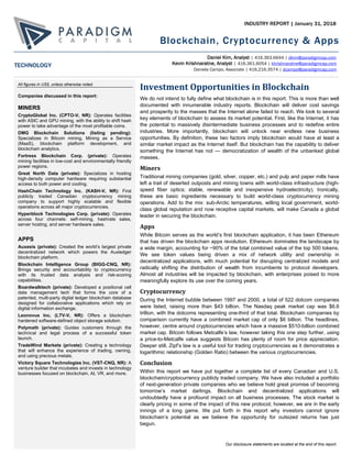Blockchain, Cryptocurrency & Apps
Our disclosure statements are located at the end of this report.
INDUSTRY REPORT | January 31, 2018
Investment Opportunities in Blockchain
We do not intend to fully define what blockchain is in this report. This is more than well
documented with innumerable industry reports. Blockchain will deliver cost savings
and prosperity to the masses that the Internet alone failed to reach. We look to several
key elements of blockchain to assess its market potential. First, like the Internet, it has
the potential to massively disintermediate business processes and to redefine entire
industries. More importantly, blockchain will unlock near endless new business
opportunities. By definition, these two factors imply blockchain would have at least a
similar market impact as the Internet itself. But blockchain has the capability to deliver
something the Internet has not — democratization of wealth of the unbanked global
masses.
Miners
Traditional mining companies (gold, silver, copper, etc.) and pulp and paper mills have
left a trail of deserted outposts and mining towns with world-class infrastructure (high-
speed fiber optics; stable, renewable and inexpensive hydroelectricity). Ironically,
these are basic ingredients necessary to build world-class cryptocurrency mining
operations. Add to the mix: sub-Arctic temperatures, willing local government, world-
class global reputation and now receptive capital markets, will make Canada a global
leader in securing the blockchain.
Apps
While Bitcoin serves as the world’s first blockchain application, it has been Ethereum
that has driven the blockchain apps revolution. Ethereum dominates the landscape by
a wide margin, accounting for ~90% of the total combined value of the top 500 tokens.
We see token values being driven a mix of network utility and ownership in
decentralized applications, with much potential for disrupting centralized models and
radically shifting the distribution of wealth from incumbents to protocol developers.
Almost all industries will be impacted by blockchain, with enterprises poised to more
meaningfully explore its use over the coming years.
Cryptocurrency
During the Internet bubble between 1997 and 2000, a total of 522 dotcom companies
were listed, raising more than $43 billion. The Nasdaq peak market cap was $6.6
trillion, with the dotcoms representing one-third of that total. Blockchain companies by
comparison currently have a combined market cap of only $6 billion. The headlines,
however, centre around cryptocurrencies which have a massive $510-billion combined
market cap. Bitcoin follows Metcalfe’s law, however taking this one step further, using
a price-to-Metcalfe value suggests Bitcoin has plenty of room for price appreciation.
Deeper still, Zipf’s law is a useful tool for trading cryptocurrencies as it demonstrates a
logarithmic relationship (Golden Ratio) between the various cryptocurrencies.
Conclusion
Within this report we have put together a complete list of every Canadian and U.S.
blockchain/cryptocurrency publicly traded company. We have also included a portfolio
of next-generation private companies who we believe hold great promise of becoming
tomorrow’s market darlings. Blockchain and decentralized applications will
undoubtedly have a profound impact on all business processes. The stock market is
clearly pricing in some of the impact of this new protocol; however, we are in the early
innings of a long game. We put forth in this report why investors cannot ignore
blockchain’s potential as we believe the opportunity for outsized returns has just
begun.
Daniel Kim, Analyst | 416.363.6644 | dkim@paradigmcap.com
Kevin Krishnaratne, Analyst | 416.361.6054 | kkrishnaratne@paradigmcap.com
Daniela Campo, Associate | 416.216.3574 | dcampo@paradigmcap.com
All figures in US$, unless otherwise noted.
Companies discussed in this report:
MINERS
CryptoGlobal Inc. (CPTO-V, NR): Operates facilities
with ASIC and GPU mining, with the ability to shift hash
power to take advantage of the most profitable coins.
DMG Blockchain Solutions (listing pending):
Specializes in Bitcoin mining, Mining as a Service
(MaaS), blockchain platform development, and
blockchain analytics.
Fortress Blockchain Corp. (private): Operates
mining facilities in low-cost and environmentally friendly
power regions.
Great North Data (private): Specializes in hosting
high-density computer hardware requiring substantial
access to both power and cooling.
HashChain Technology Inc. (KASH-V, NR): First
publicly traded Canadian cryptocurrency mining
company to support highly scalable and flexible
operations across all major cryptocurrencies.
Hyperblock Technologies Corp. (private): Operates
across four channels: self-mining, hashrate sales,
server hosting, and server hardware sales.
APPS
Auxesis (private): Created the world’s largest private
decentralized network which powers the Auxledger
blockchain platform.
Blockchain Intelligence Group (BIGG-CNQ, NR):
Brings security and accountability to cryptocurrency
with its trusted data analysis and risk-scoring
capabilities.
Boardwalktech (private): Developed a positional cell
data management tech that forms the core of a
patented, multi-party digital ledger blockchain database
designed for collaborative applications which rely on
digital information exchange.
Leonovus Inc. (LTV-V, NR): Offers a blockchain
hardened software-defined object storage solution.
Polymath (private): Guides customers through the
technical and legal process of a successful token
launch.
TradeWind Markets (private): Creating a technology
that will enhance the experience of trading, owning,
and using precious metals.
Victory Square Technologies Inc. (VST-CNQ, NR): A
venture builder that incubates and invests in technology
businesses focused on blockchain, AI, VR, and more.
TECHNOLOGY
 