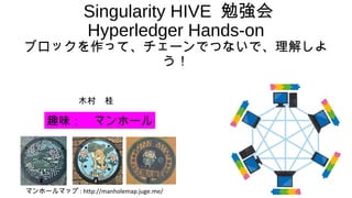 Singularity HIVE 勉強会
Hyperledger Hands-on
ブロックを作って、チェーンでつないで、理解しよ
う！
木村　桂
趣味：　マンホール
マンホールマップ : http://manholemap.juge.me/
 