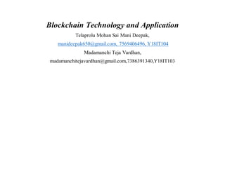 Blockchain Technology and Application
Telaprolu Mohan Sai Mani Deepak,
manideepak650@gmail.com, 7569406496, Y18IT104
Madamanchi Teja Vardhan,
madamanchitejavardhan@gmail.com,7386391340,Y18IT103
 