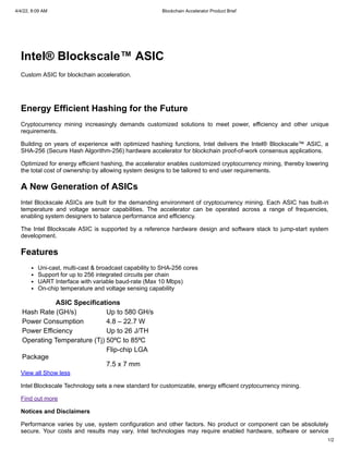 4/4/22, 8:09 AM Blockchain Accelerator Product Brief
1/2
Intel® Blockscale™ ASIC
Custom ASIC for blockchain acceleration.
Energy Efficient Hashing for the Future
Cryptocurrency mining increasingly demands customized solutions to meet power, efficiency and other unique
requirements.
Building on years of experience with optimized hashing functions, Intel delivers the Intel® Blockscale™ ASIC, a
SHA-256 (Secure Hash Algorithm-256) hardware accelerator for blockchain proof-of-work consensus applications.
Optimized for energy efficient hashing, the accelerator enables customized cryptocurrency mining, thereby lowering
the total cost of ownership by allowing system designs to be tailored to end user requirements.
A New Generation of ASICs
Intel Blockscale ASICs are built for the demanding environment of cryptocurrency mining. Each ASIC has built-in
temperature and voltage sensor capabilities. The accelerator can be operated across a range of frequencies,
enabling system designers to balance performance and efficiency.
The Intel Blockscale ASIC is supported by a reference hardware design and software stack to jump-start system
development.
Features
Uni-cast, multi-cast & broadcast capability to SHA-256 cores
Support for up to 256 integrated circuits per chain
UART Interface with variable baud-rate (Max 10 Mbps)
On-chip temperature and voltage sensing capability
ASIC Specifications
Hash Rate (GH/s) Up to 580 GH/s
Power Consumption 4.8 – 22.7 W
Power Efficiency Up to 26 J/TH
Operating Temperature (Tj) 50⁰C to 85⁰C
Package
Flip-chip LGA
7.5 x 7 mm
View all
Show less
Intel Blockscale Technology sets a new standard for customizable, energy efficient cryptocurrency mining.
Find out more
Notices and Disclaimers
Performance varies by use, system configuration and other factors. No product or component can be absolutely
secure. Your costs and results may vary. Intel technologies may require enabled hardware, software or service
 