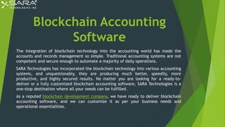 Blockchain Accounting
Software
The integration of blockchain technology into the accounting world has made the
accounts and records management so simple. Traditional accounting systems are not
competent and secure enough to automate a majority of daily operations.
SARA Technologies has incorporated the blockchain technology into various accounting
systems, and unquestionably, they are producing much better, speedily, more
productive, and highly secured results. No matter you are looking for a ready-to-
deliver or a fully customized blockchain accounting software, SARA Technologies is a
one-stop destination where all your needs can be fulfilled.
As a reputed blockchain development company, we have ready to deliver blockchain
accounting software, and we can customize it as per your business needs and
operational essentialities.
 