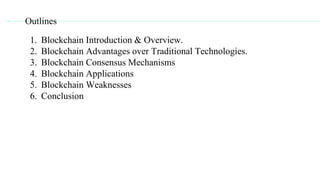 1. Blockchain Introduction & Overview.
2. Blockchain Advantages over Traditional Technologies.
3. Blockchain Consensus Mechanisms
4. Blockchain Applications
5. Blockchain Weaknesses
6. Conclusion
Outlines
 