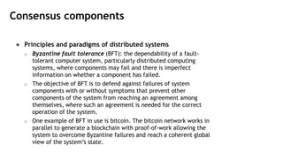 Consensus components
● Principles and paradigms of distributed systems
o Byzantine fault tolerance (BFT): the dependability of a fault-
tolerant computer system, particularly distributed computing
systems, where components may fail and there is imperfect
information on whether a component has failed.
o The objective of BFT is to defend against failures of system
components with or without symptoms that prevent other
components of the system from reaching an agreement among
themselves, where such an agreement is needed for the correct
operation of the system.
o One example of BFT in use is bitcoin. The bitcoin network works in
parallel to generate a blockchain with proof-of-work allowing the
system to overcome Byzantine failures and reach a coherent global
view of the system’s state.
 