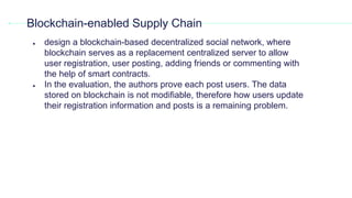 ● design a blockchain-based decentralized social network, where
blockchain serves as a replacement centralized server to allow
user registration, user posting, adding friends or commenting with
the help of smart contracts.
● In the evaluation, the authors prove each post users. The data
stored on blockchain is not modiﬁable, therefore how users update
their registration information and posts is a remaining problem.
Blockchain-enabled Supply Chain
 