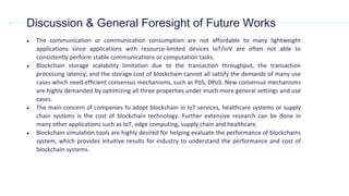 ● The communication or communication consumption are not affordable to many lightweight
applications since applications with resource-limited devices IoT/IoV are often not able to
consistently perform stable communications or computation tasks.
● Blockchain storage scalability limitation due to the transaction throughput, the transaction
processing latency, and the storage cost of blockchain cannot all satisfy the demands of many use
cases which need efﬁcient consensus mechanisms, such as PoS, DPoS. New consensus mechanisms
are highly demanded by optimizing all three properties under much more general settings and use
cases.
● The main concern of companies to adopt blockchain in IoT services, healthcare systems or supply
chain systems is the cost of blockchain technology. Further extensive research can be done in
many other applications such as IoT, edge computing, supply chain and healthcare.
● Blockchain simulation tools are highly desired for helping evaluate the performance of blockchains
system, which provides intuitive results for industry to understand the performance and cost of
blockchain systems.
Discussion & General Foresight of Future Works
 
