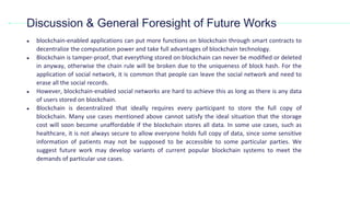 ● blockchain-enabled applications can put more functions on blockchain through smart contracts to
decentralize the computation power and take full advantages of blockchain technology.
● Blockchain is tamper-proof, that everything stored on blockchain can never be modiﬁed or deleted
in anyway, otherwise the chain rule will be broken due to the uniqueness of block hash. For the
application of social network, it is common that people can leave the social network and need to
erase all the social records.
● However, blockchain-enabled social networks are hard to achieve this as long as there is any data
of users stored on blockchain.
● Blockchain is decentralized that ideally requires every participant to store the full copy of
blockchain. Many use cases mentioned above cannot satisfy the ideal situation that the storage
cost will soon become unaffordable if the blockchain stores all data. In some use cases, such as
healthcare, it is not always secure to allow everyone holds full copy of data, since some sensitive
information of patients may not be supposed to be accessible to some particular parties. We
suggest future work may develop variants of current popular blockchain systems to meet the
demands of particular use cases.
Discussion & General Foresight of Future Works
 