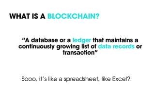 WHAT IS A BLOCKCHAIN?
“A database or a ledger that maintains a
continuously growing list of data records or
transaction”
Sooo, it’s like a spreadsheet, like Excel?
 