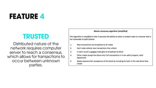 TRUSTED
Distributed nature of the
network requires computer
server to reach a consensus,
which allows for transactions to
occur between unknown
parties.
FEATURE 4
 