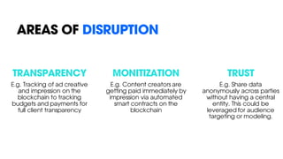 AREAS OF DISRUPTION
TRANSPARENCY
E.g. Tracking of ad creative
and impression on the
blockchain to tracking
budgets and payments for
full client transparency
MONITIZATION
E.g. Content creators are
getting paid immediately by
impression via automated
smart contracts on the
blockchain
TRUST
E.g. Share data
anonymously across parties
without having a central
entity. This could be
leveraged for audience
targeting or modeling.
 
