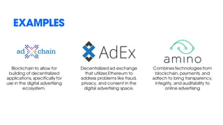 EXAMPLES
Blockchain to allow for
building of decentralized
applications, specifically for
use in the digital advertising
ecosystem.
Decentralized ad exchange
that utilizes Ethereum to
address problems like fraud,
privacy, and consent in the
digital advertising space.
Combines technologies from
blockchain, payments, and
adtech to bring transparency,
integrity, and auditability to
online advertising
 