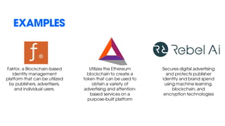 EXAMPLES
Faktor, a Blockchain-based
identity management
platform that can be utilized
by publishers, advertisers,
and individual users.
Utilizes the Ethereum
blockchain to create a
token that can be used to
obtain a variety of
advertising and attention-
based services on a
purpose-built platform
Secures digital advertising
and protects publisher
identity and brand spend
using machine learning,
blockchain, and
encryption technologies
 