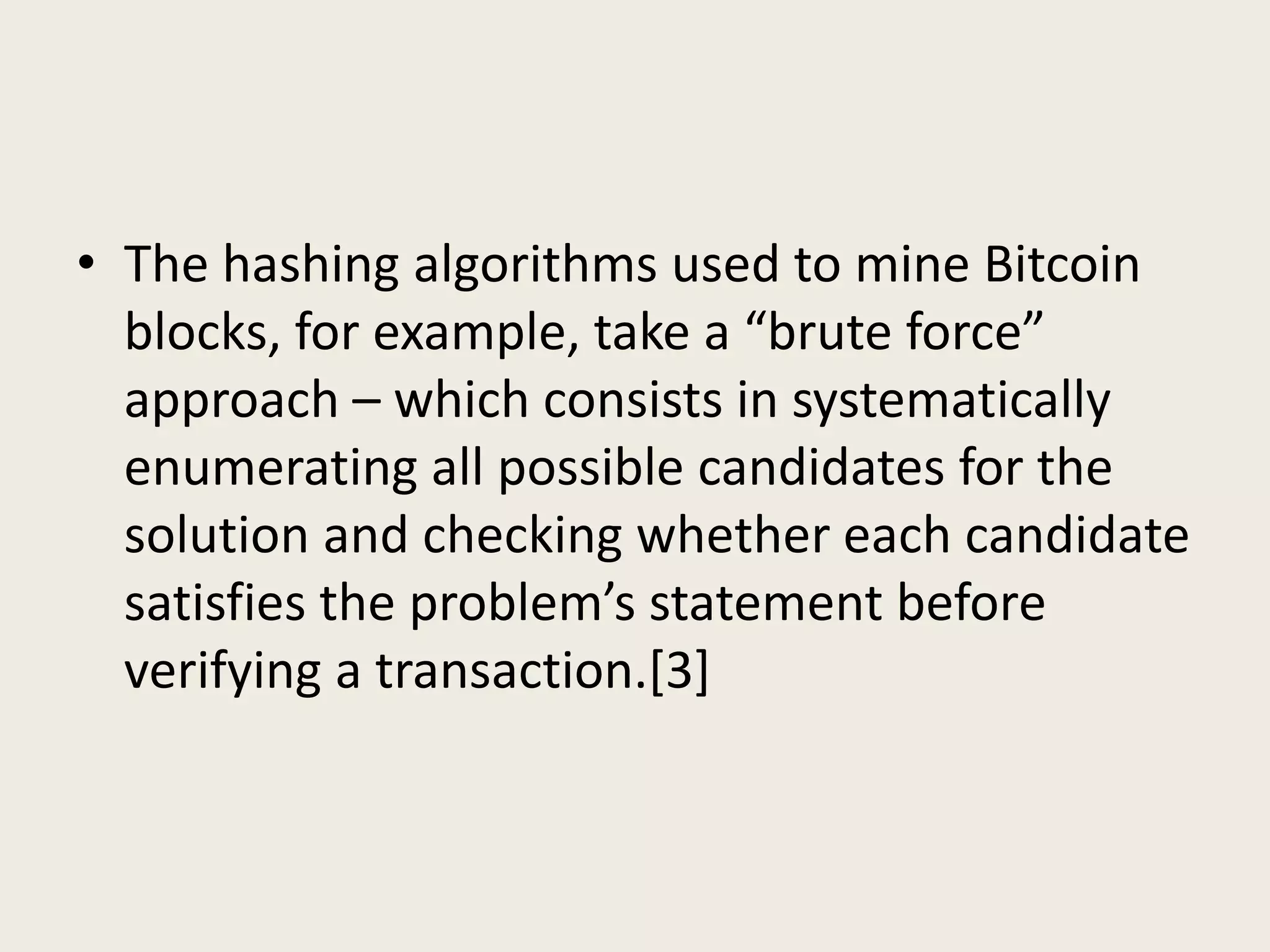 • The hashing algorithms used to mine Bitcoin
blocks, for example, take a “brute force”
approach – which consists in systematically
enumerating all possible candidates for the
solution and checking whether each candidate
satisfies the problem’s statement before
verifying a transaction.[3]
 