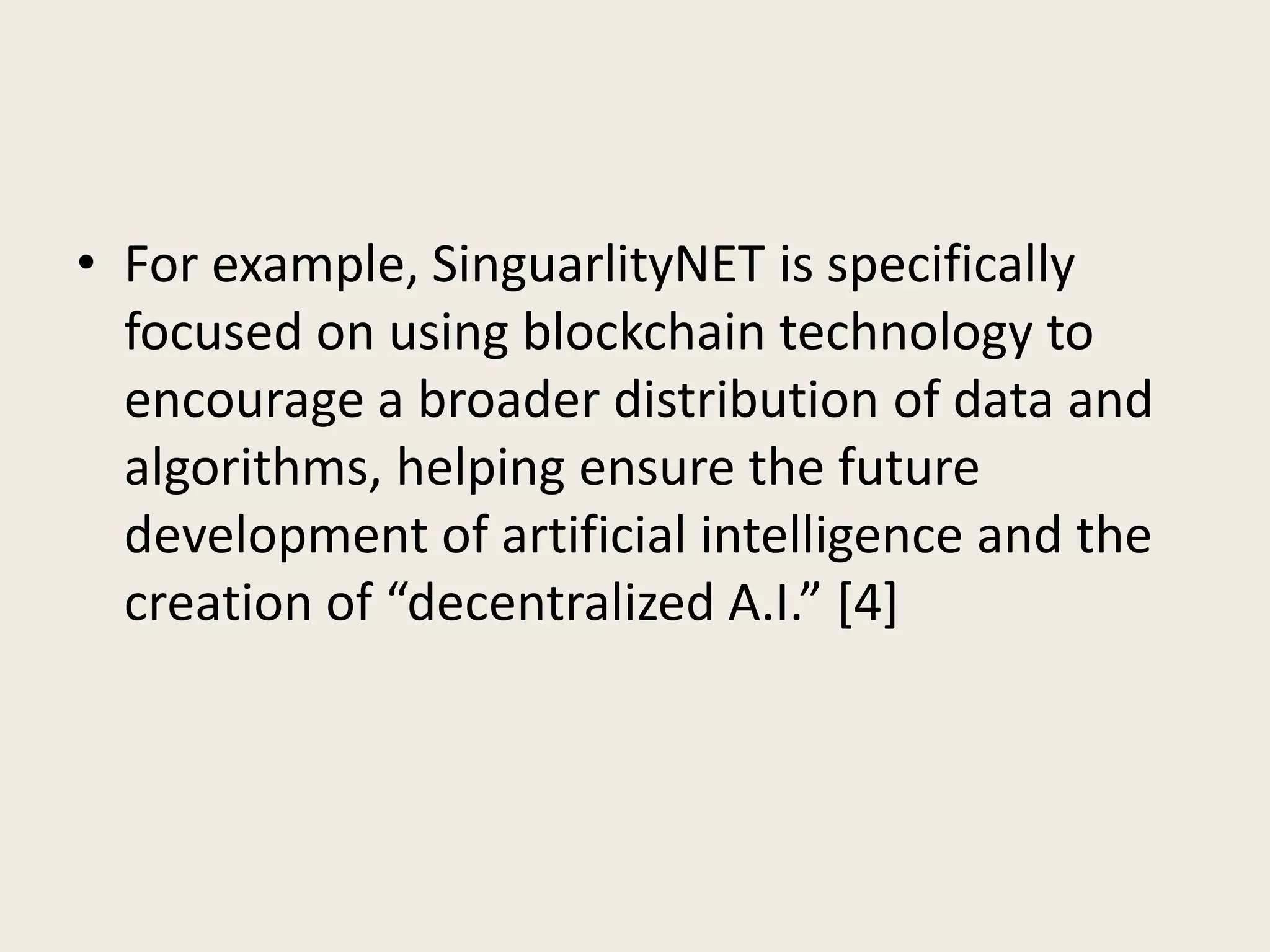 • For example, SinguarlityNET is specifically
focused on using blockchain technology to
encourage a broader distribution of data and
algorithms, helping ensure the future
development of artificial intelligence and the
creation of “decentralized A.I.” [4]
 