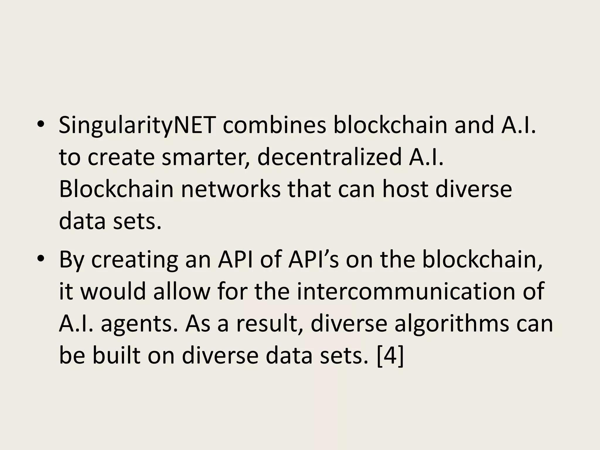 • SingularityNET combines blockchain and A.I.
to create smarter, decentralized A.I.
Blockchain networks that can host diverse
data sets.
• By creating an API of API’s on the blockchain,
it would allow for the intercommunication of
A.I. agents. As a result, diverse algorithms can
be built on diverse data sets. [4]
 