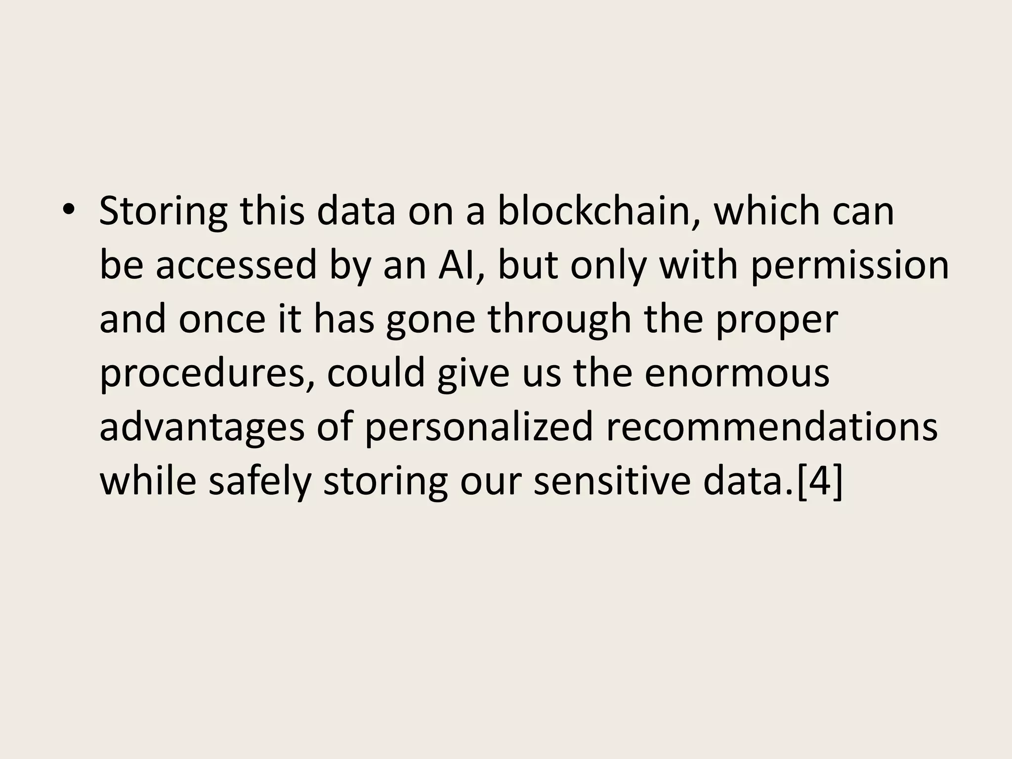 • Storing this data on a blockchain, which can
be accessed by an AI, but only with permission
and once it has gone through the proper
procedures, could give us the enormous
advantages of personalized recommendations
while safely storing our sensitive data.[4]
 