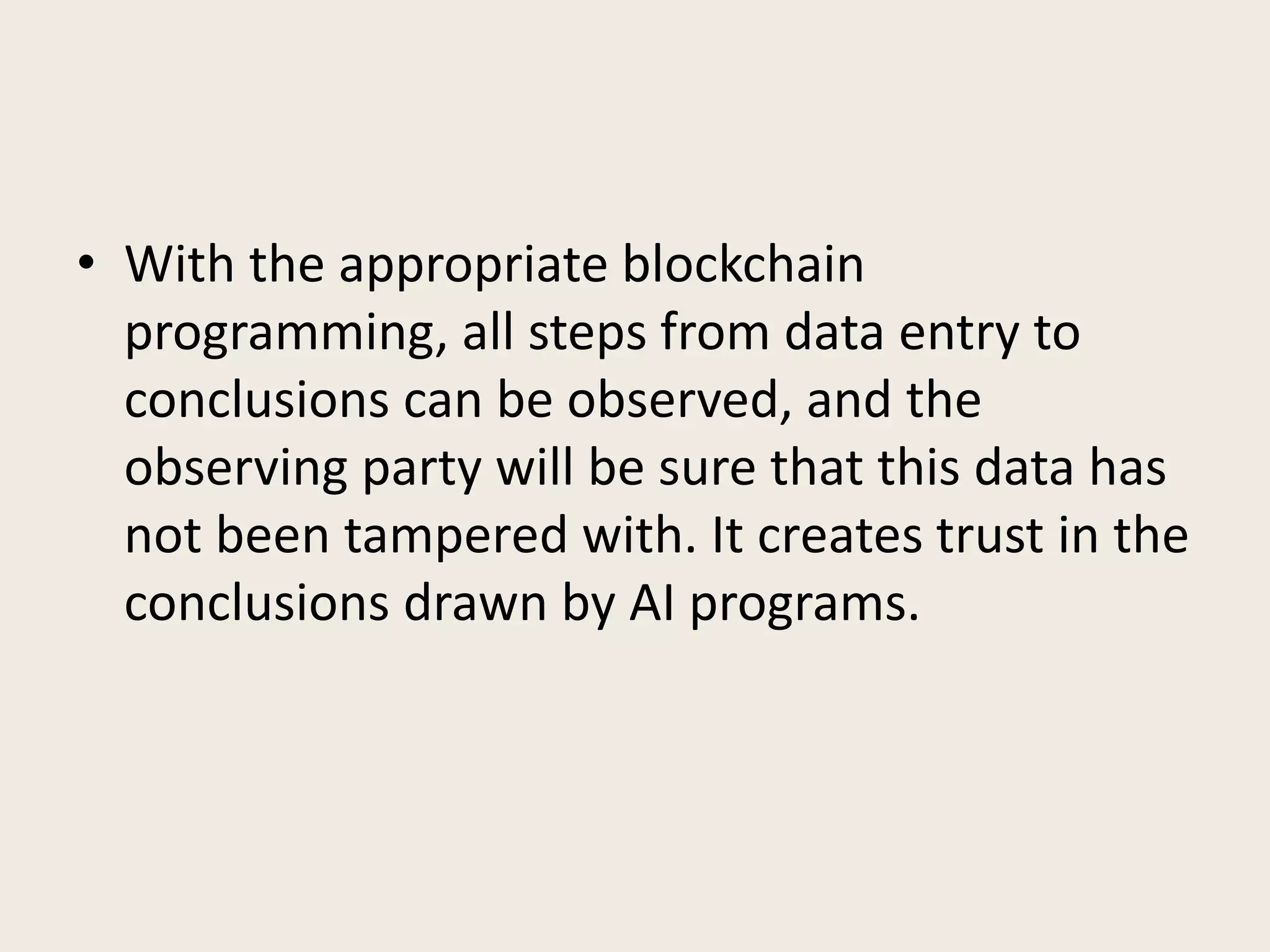 • With the appropriate blockchain
programming, all steps from data entry to
conclusions can be observed, and the
observing party will be sure that this data has
not been tampered with. It creates trust in the
conclusions drawn by AI programs.
 