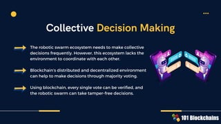 The robotic swarm ecosystem needs to make collective
decisions frequently. However, this ecosystem lacks the
environment to coordinate with each other.
Blockchain’s distributed and decentralized environment
can help to make decisions through majority voting.
Using blockchain, every single vote can be verified, and
the robotic swarm can take tamper-free decisions.
Collective Decision Making
 