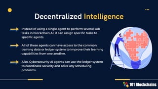 Instead of using a single agent to perform several sub
tasks in blockchain AI, it can assign specific tasks to
specific agents.
All of these agents can have access to the common
training data or ledger system to improve their learning
capabilities from one another.
Also, Cybersecurity AI agents can use the ledger system
to coordinate security and solve any scheduling
problems.
Decentralized Intelligence
 