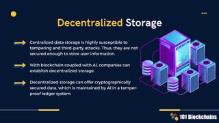 Centralized data storage is highly susceptible to
tampering and third-party attacks. Thus, they are not
secured enough to store user information.
With blockchain coupled with AI, companies can
establish decentralized storage.
Decentralized storage can offer cryptographically
secured data, which is maintained by AI in a tamper-
proof ledger system.
Decentralized Storage
 