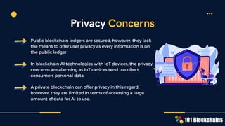 Public blockchain ledgers are secured; however, they lack
the means to offer user privacy as every information is on
the public ledger.
In blockchain AI technologies with IoT devices, the privacy
concerns are alarming as IoT devices tend to collect
consumers personal data.
A private blockchain can offer privacy in this regard;
however, they are limited in terms of accessing a large
amount of data for AI to use.
Privacy Concerns
 