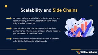 AI needs to have scalability in order to function and
learn properly. However, blockchain can’t offer a
fully scalable system yet.
Specifically, public platforms tend to lose their
performance when a large amount of data needs to
get processed at the same time.
Blockchain needs more time to mature in order to
offer AI the full functionality it needs.
Scalability and Side Chains
 